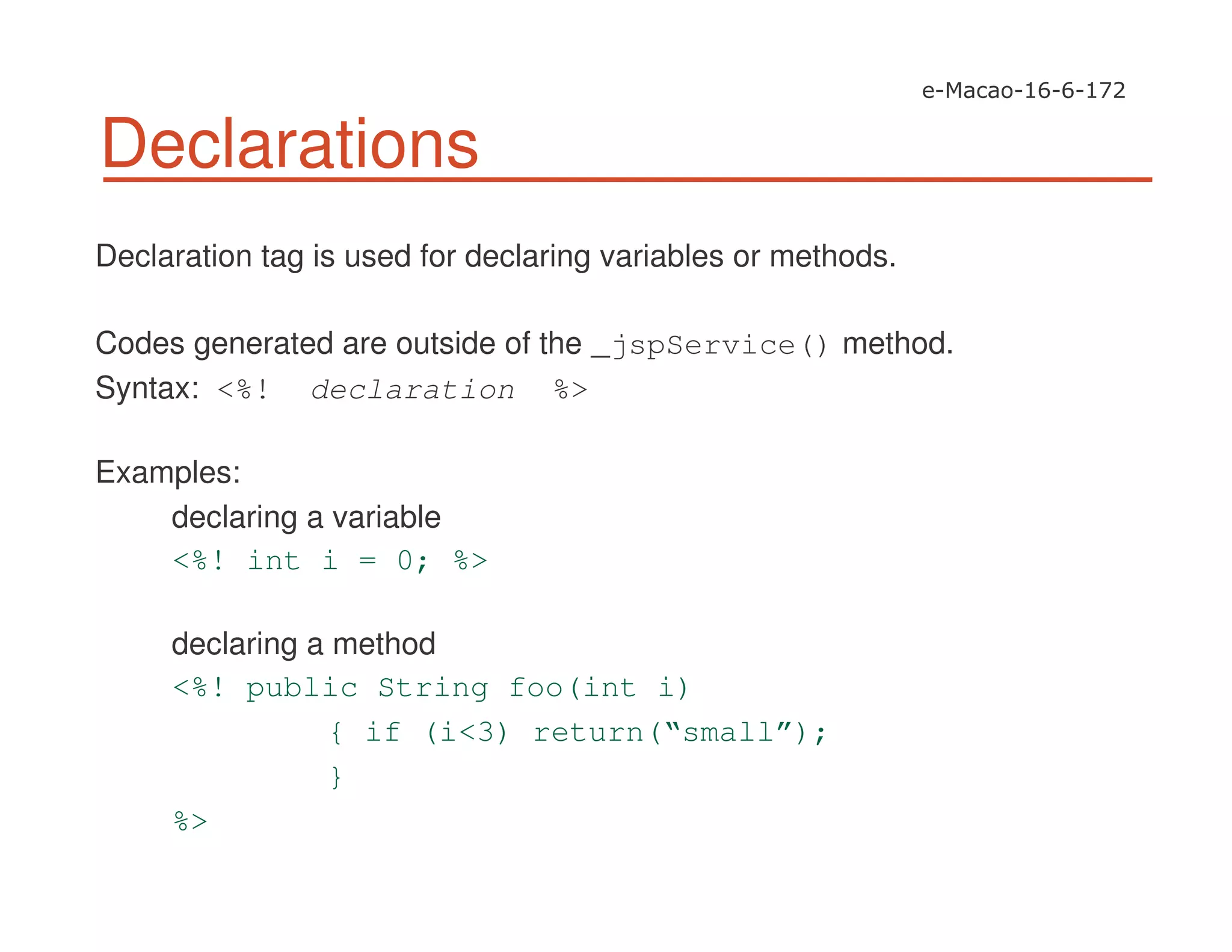 Declarations
Declaration tag is used for declaring variables or methods.
Codes generated are outside of the _jspService() method.
Syntax: <%! declaration %>
Examples:
declaring a variable
<%! int i = 0; %>
declaring a method
<%! public String foo(int i)
{ if (i<3) return(“small”);
}
%>
 