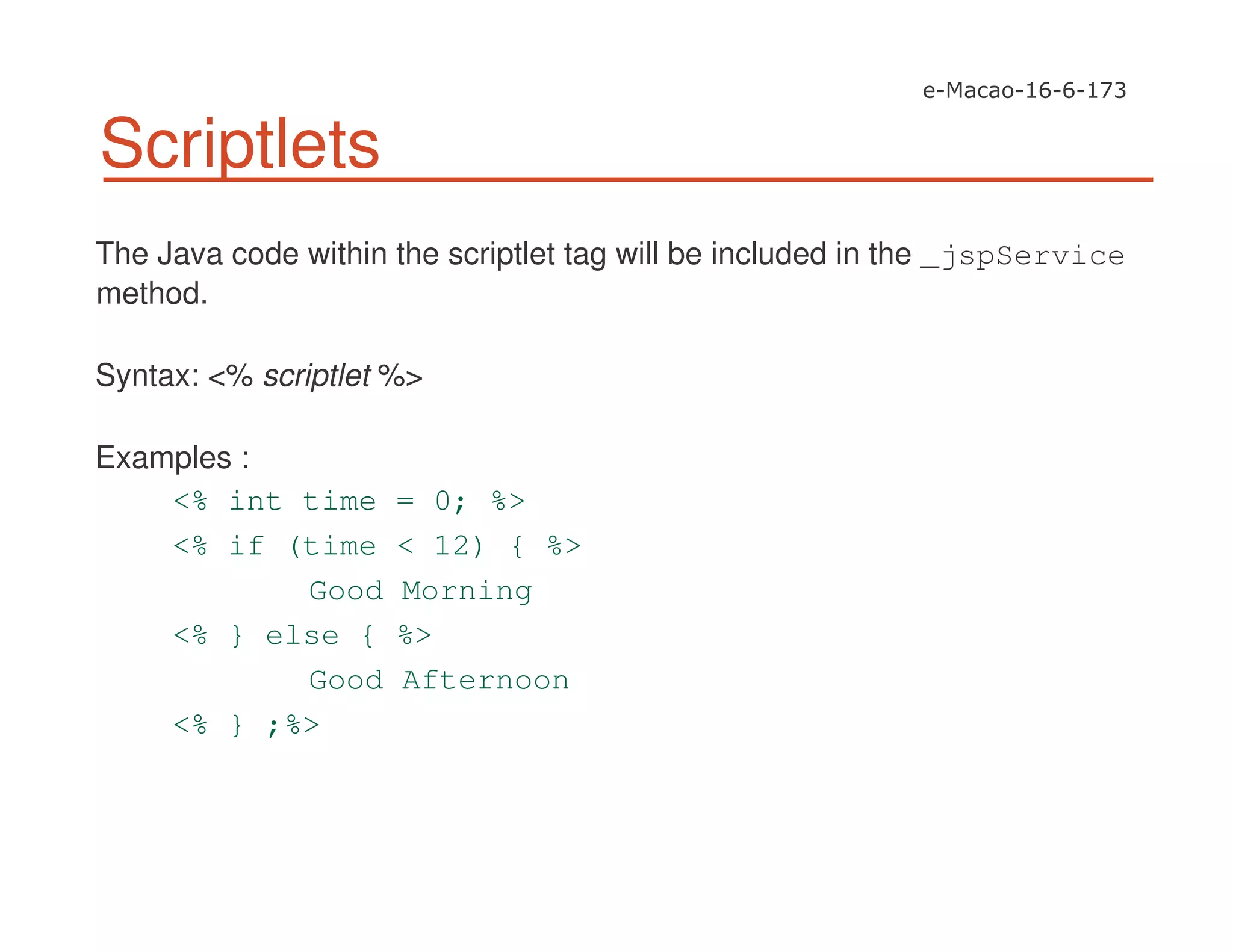 Scriptlets
The Java code within the scriptlet tag will be included in the _jspService
method.
Syntax: <% scriptlet %>
Examples :
<% int time = 0; %>
<% if (time < 12) { %>
Good Morning
<% } else { %>
Good Afternoon
<% } ;%>
 