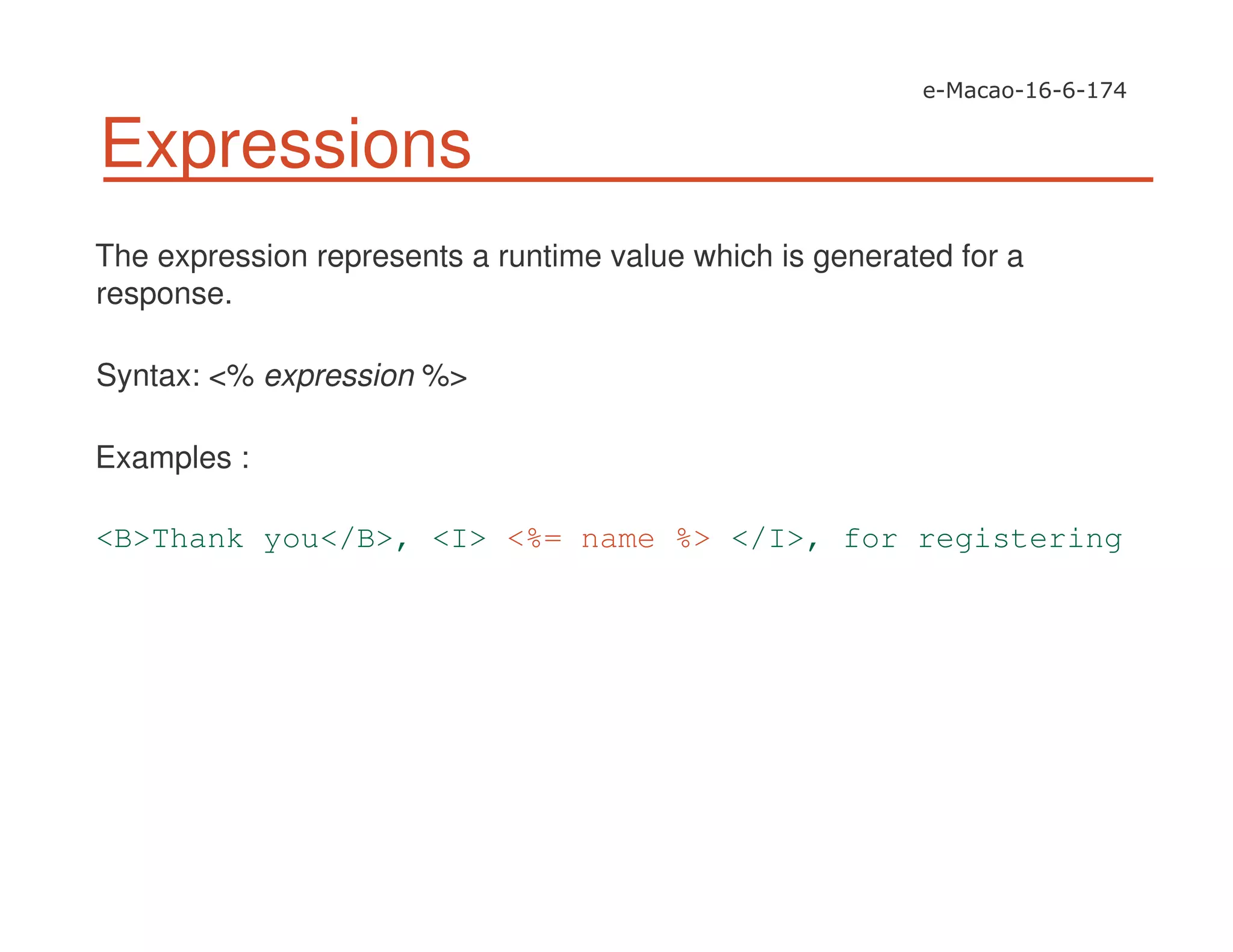 Expressions
The expression represents a runtime value which is generated for a
response.
Syntax: <% expression %>
Examples :
<B>Thank you</B>, <I> <%= name %> </I>, for registering
 