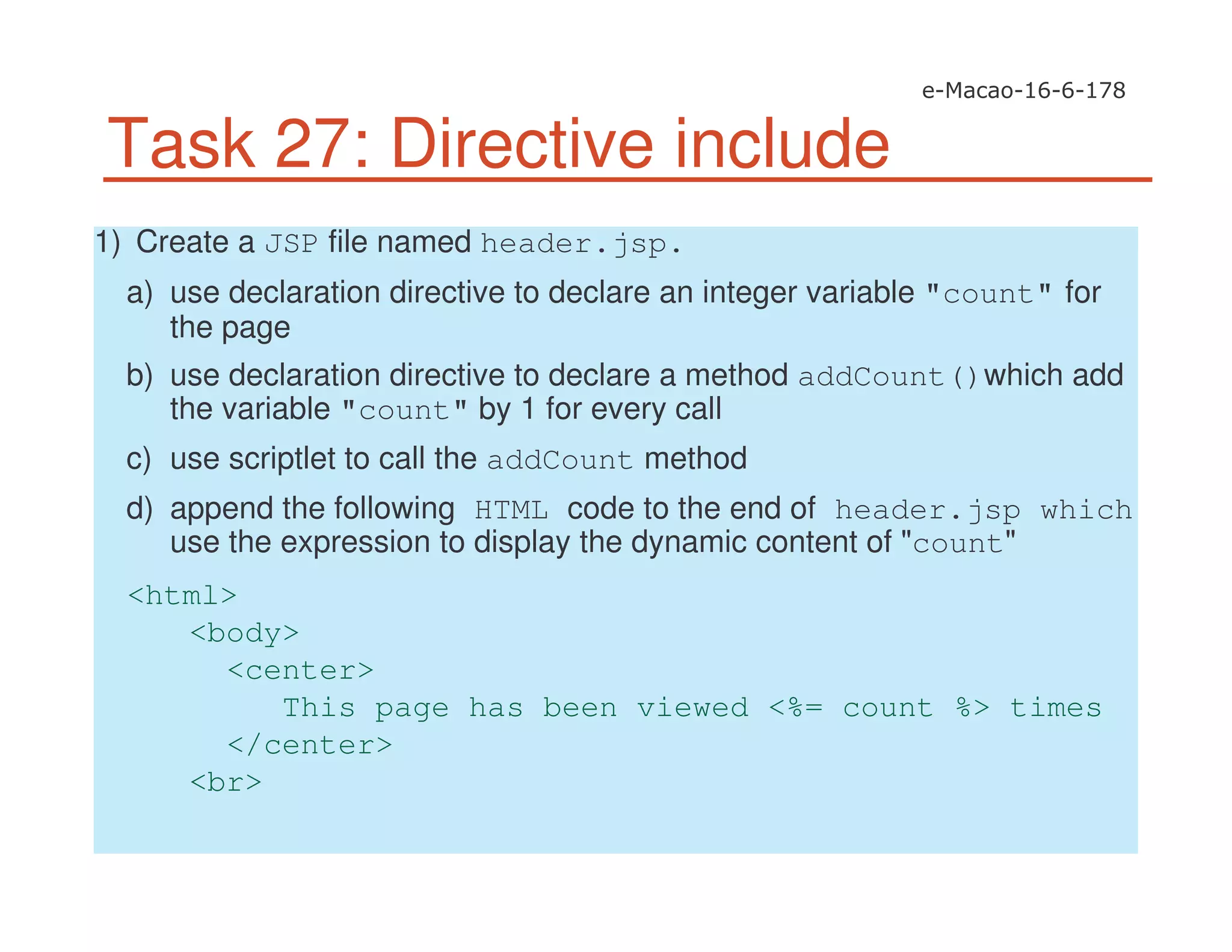 Task 27: Directive include
1) Create a JSP file named header.jsp.
a) use declaration directive to declare an integer variable "count" for
the page
b) use declaration directive to declare a method addCount()which add
the variable "count" by 1 for every call
c) use scriptlet to call the addCount method
d) append the following HTML code to the end of header.jsp which
use the expression to display the dynamic content of "count"
<html>
<body>
<center>
This page has been viewed <%= count %> times
</center>
<br>
 