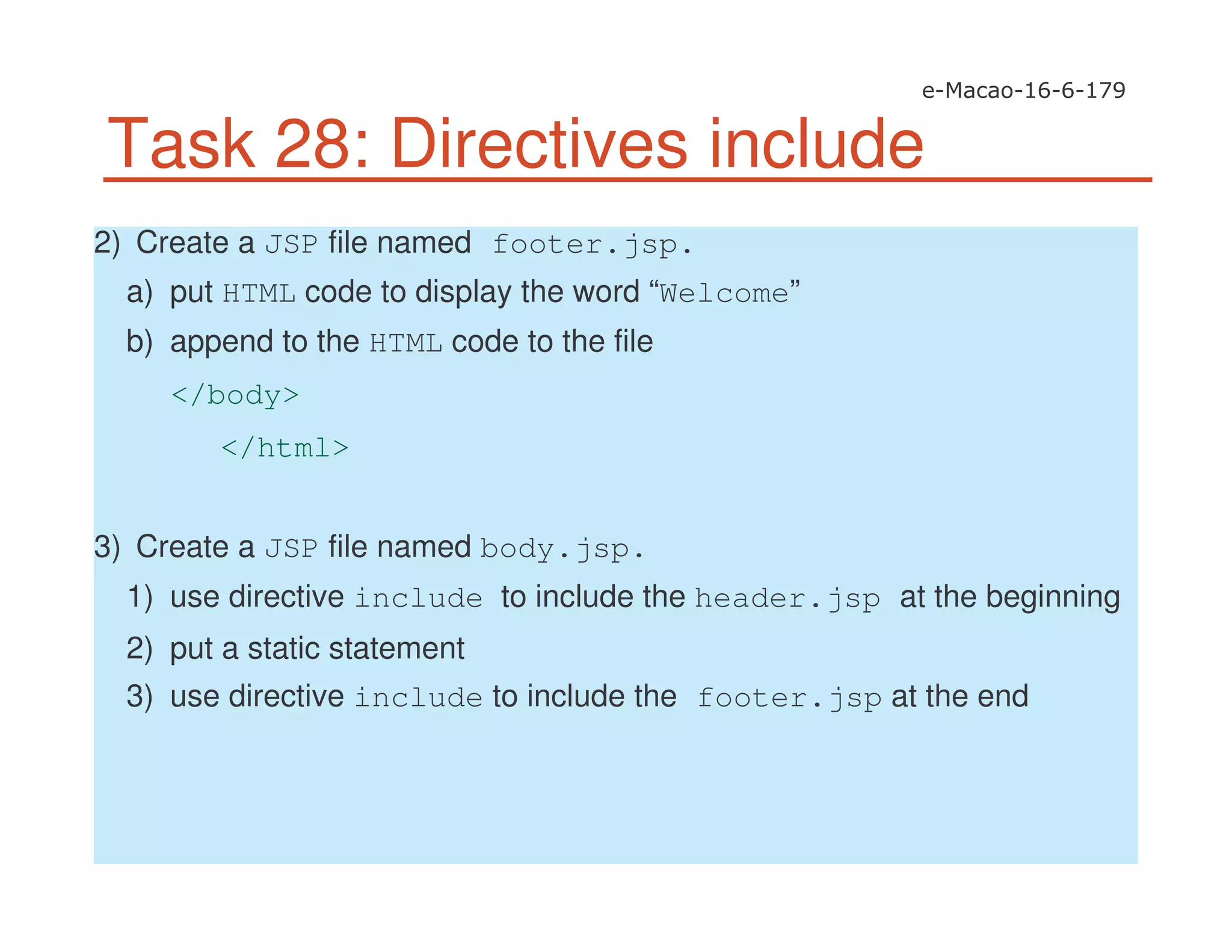 Task 28: Directives include
2) Create a JSP file named footer.jsp.
a) put HTML code to display the word “Welcome”
b) append to the HTML code to the file
</body>
</html>
3) Create a JSP file named body.jsp.
1) use directive include to include the header.jsp at the beginning
2) put a static statement
3) use directive include to include the footer.jsp at the end
 