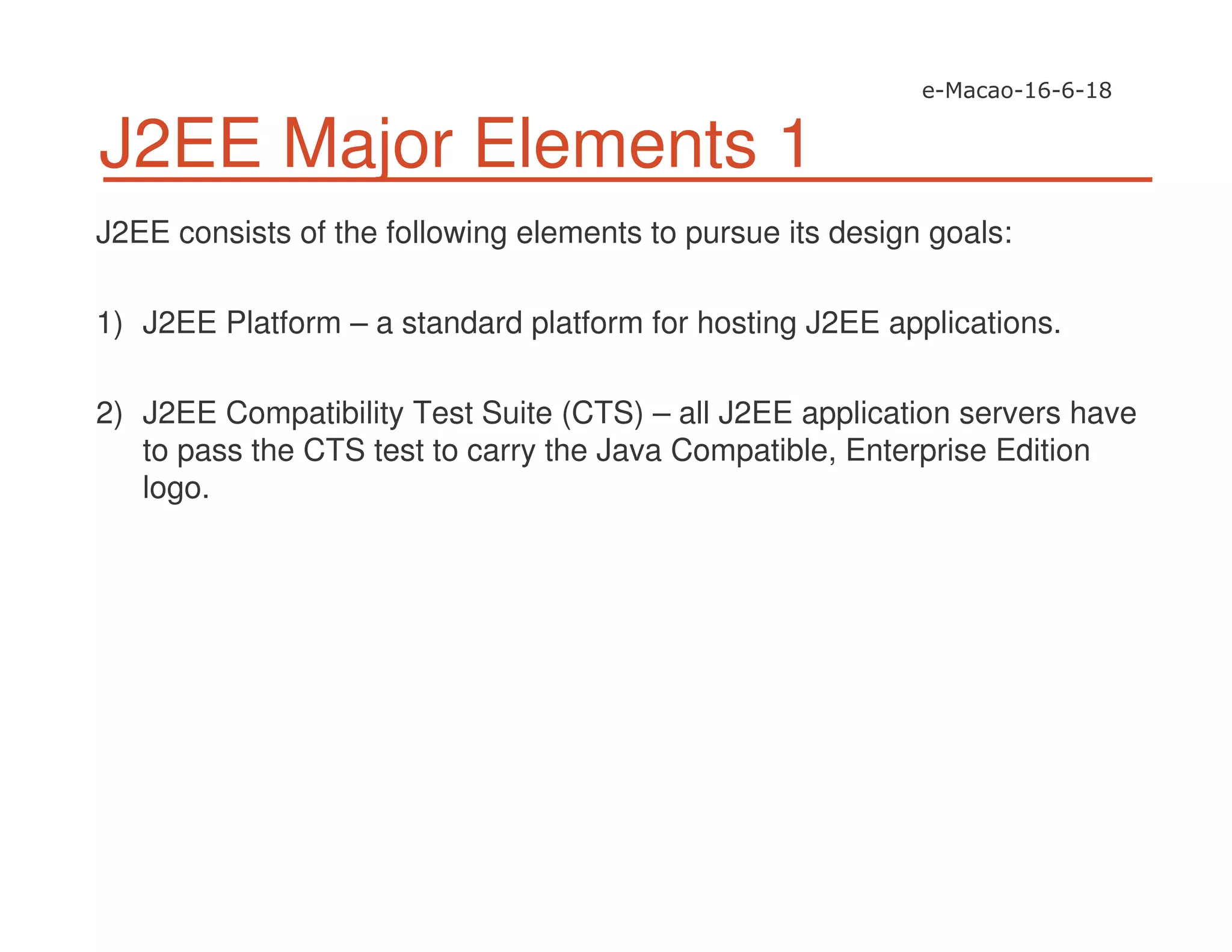 J2EE Major Elements 1
J2EE consists of the following elements to pursue its design goals:
1) J2EE Platform – a standard platform for hosting J2EE applications.
2) J2EE Compatibility Test Suite (CTS) – all J2EE application servers have
to pass the CTS test to carry the Java Compatible, Enterprise Edition
logo.
 