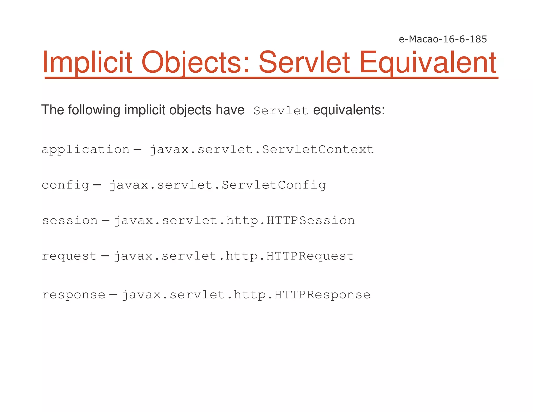 Implicit Objects: Servlet Equivalent
The following implicit objects have Servlet equivalents:
application – javax.servlet.ServletContext
config – javax.servlet.ServletConfig
session – javax.servlet.http.HTTPSession
request – javax.servlet.http.HTTPRequest
response – javax.servlet.http.HTTPResponse
 