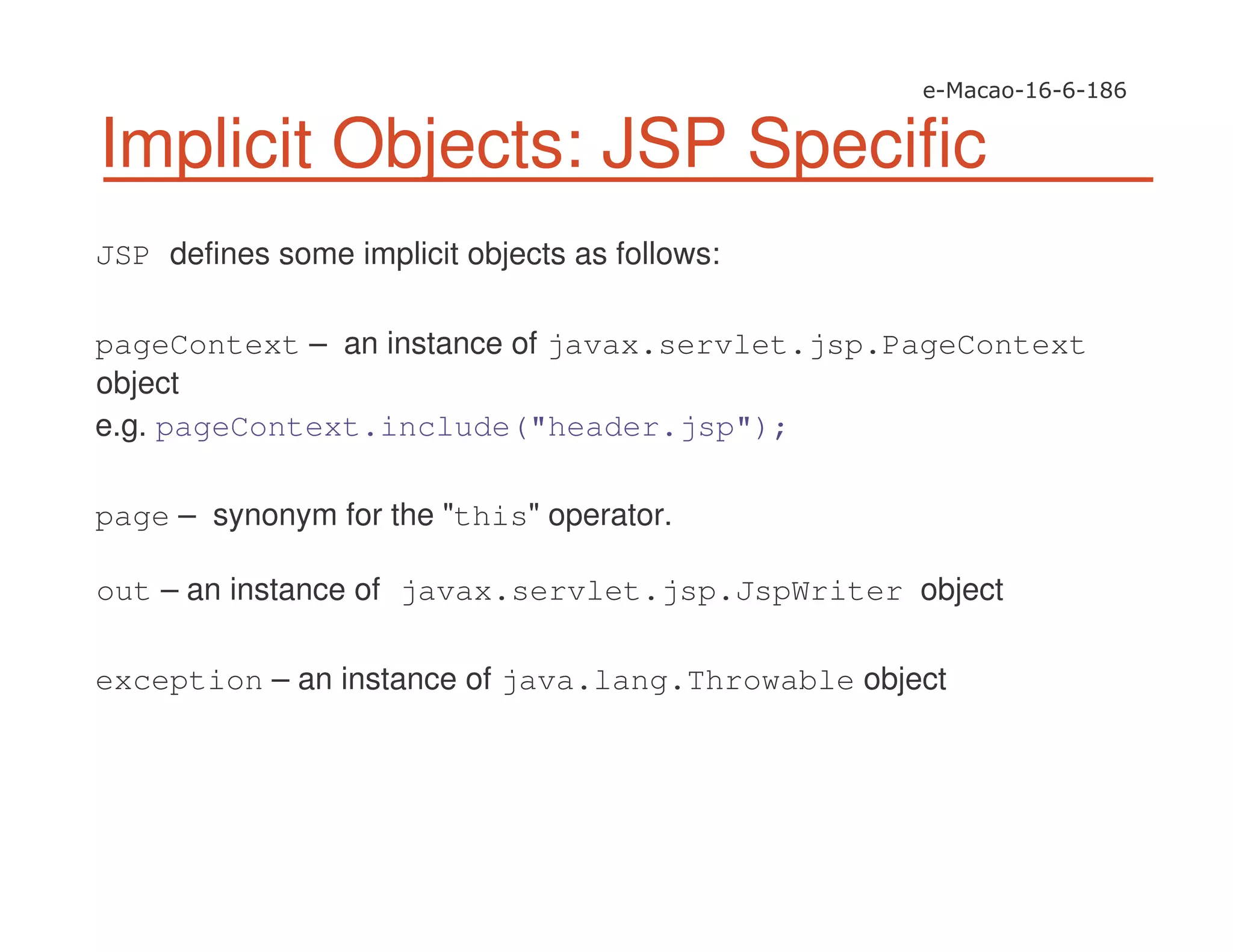 Implicit Objects: JSP Specific
JSP defines some implicit objects as follows:
pageContext – an instance of javax.servlet.jsp.PageContext
object
e.g. pageContext.include("header.jsp");
page – synonym for the "this" operator.
out – an instance of javax.servlet.jsp.JspWriter object
exception – an instance of java.lang.Throwable object
 