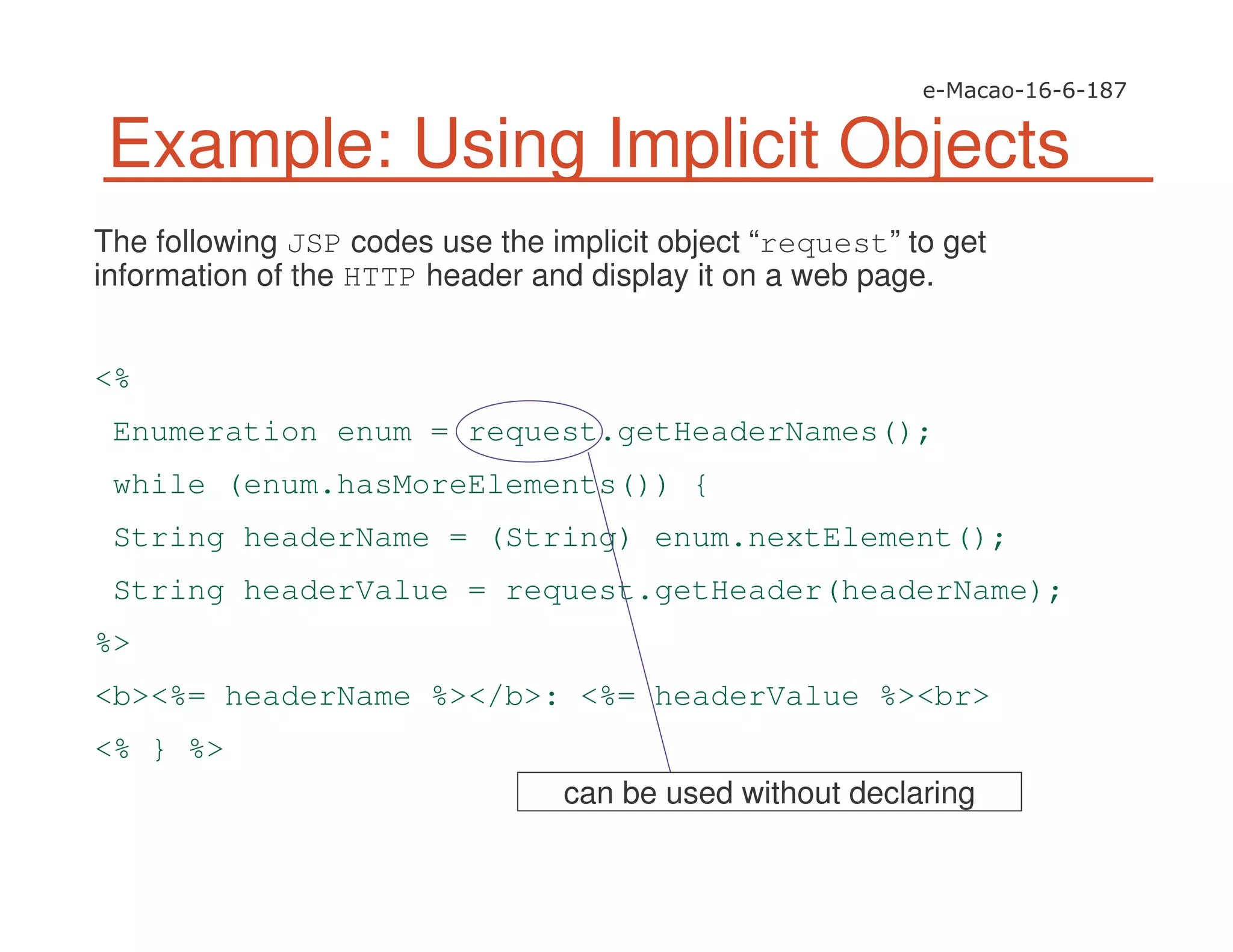 The following JSP codes use the implicit object “request” to get
information of the HTTP header and display it on a web page.
<%
Enumeration enum = request.getHeaderNames();
while (enum.hasMoreElements()) {
String headerName = (String) enum.nextElement();
String headerValue = request.getHeader(headerName);
%>
<b><%= headerName %></b>: <%= headerValue %><br>
<% } %>
Example: Using Implicit Objects
can be used without declaring
 