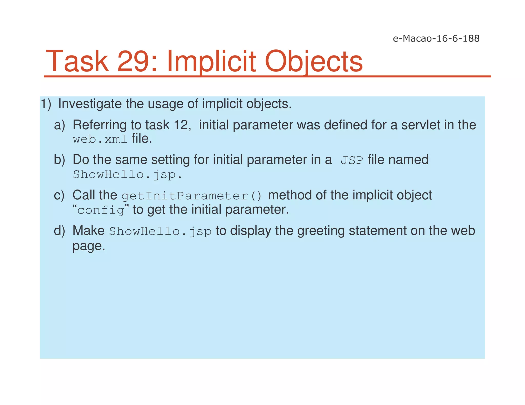 Task 29: Implicit Objects
1) Investigate the usage of implicit objects.
a) Referring to task 12, initial parameter was defined for a servlet in the
web.xml file.
b) Do the same setting for initial parameter in a JSP file named
ShowHello.jsp.
c) Call the getInitParameter() method of the implicit object
“config” to get the initial parameter.
d) Make ShowHello.jsp to display the greeting statement on the web
page.
 