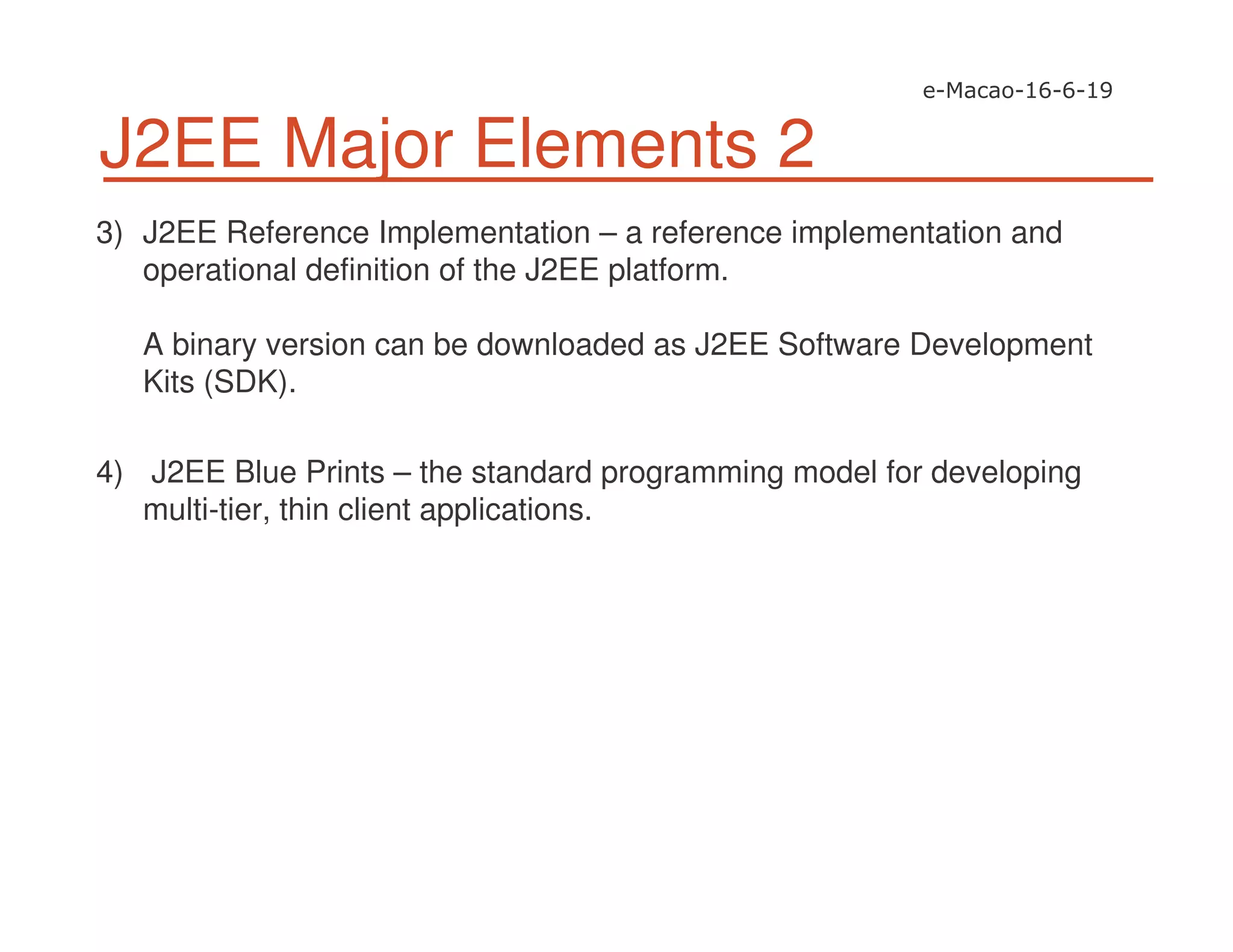 J2EE Major Elements 2
3) J2EE Reference Implementation – a reference implementation and
operational definition of the J2EE platform.
A binary version can be downloaded as J2EE Software Development
Kits (SDK).
4) J2EE Blue Prints – the standard programming model for developing
multi-tier, thin client applications.
 