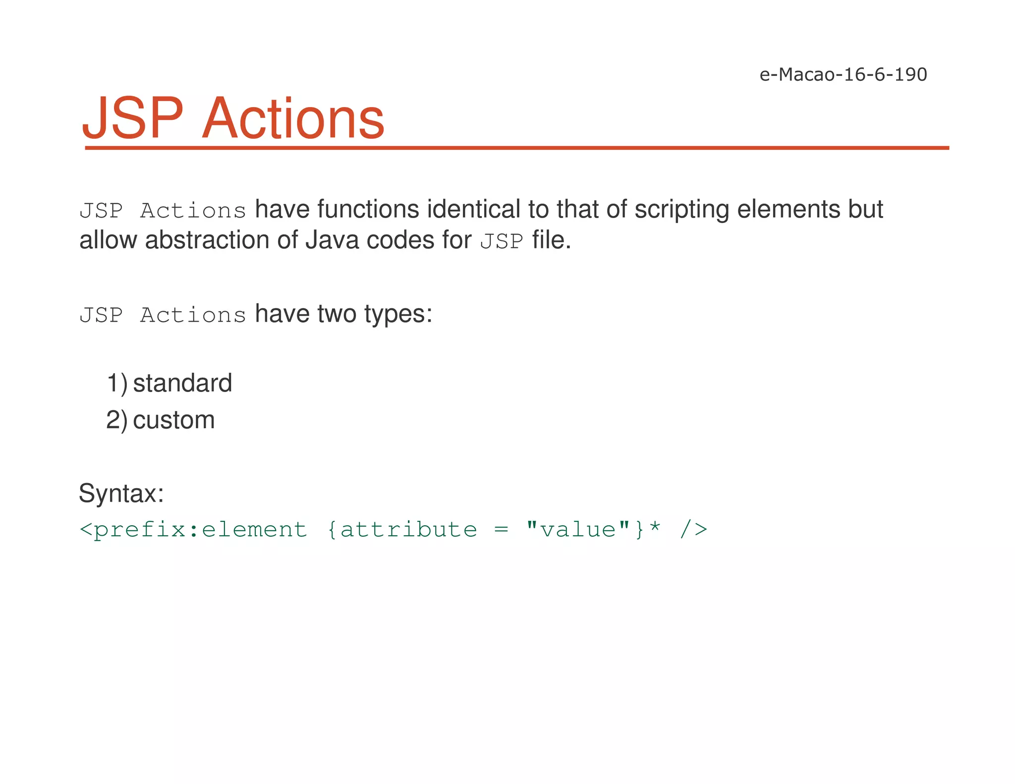 JSP Actions
JSP Actions have functions identical to that of scripting elements but
allow abstraction of Java codes for JSP file.
JSP Actions have two types:
1) standard
2) custom
Syntax:
<prefix:element {attribute = "value"}* />
 