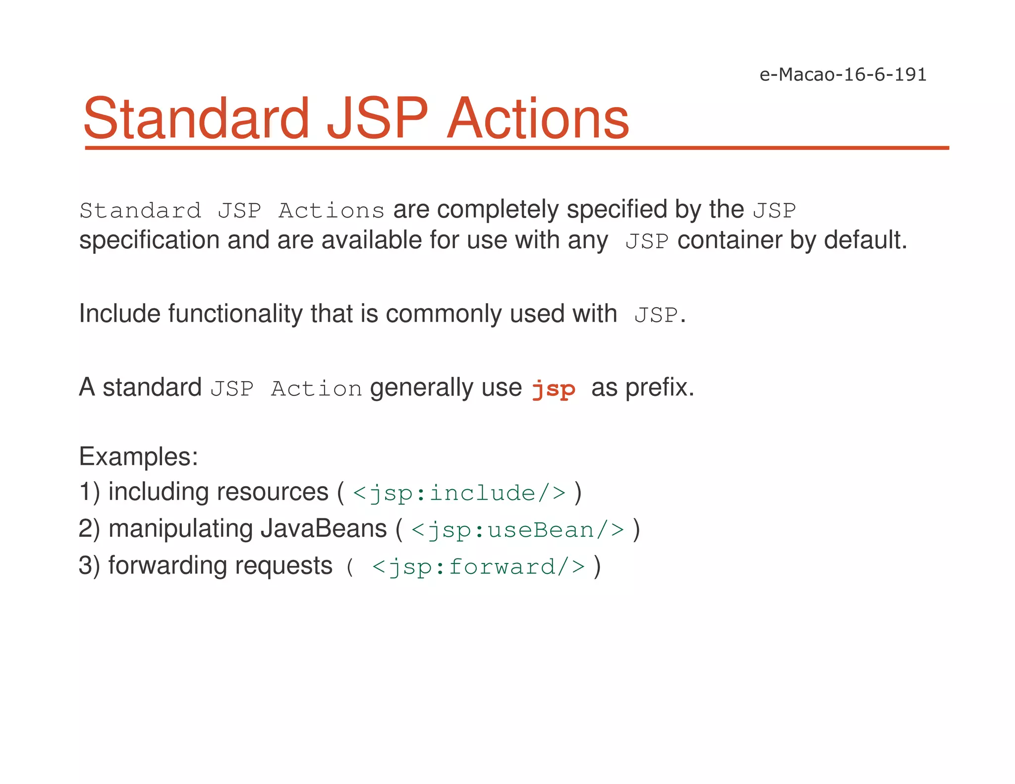 Standard JSP Actions
Standard JSP Actions are completely specified by the JSP
specification and are available for use with any JSP container by default.
Include functionality that is commonly used with JSP.
A standard JSP Action generally use jsp as prefix.
Examples:
1) including resources ( <jsp:include/> )
2) manipulating JavaBeans ( <jsp:useBean/> )
3) forwarding requests ( <jsp:forward/> )
 