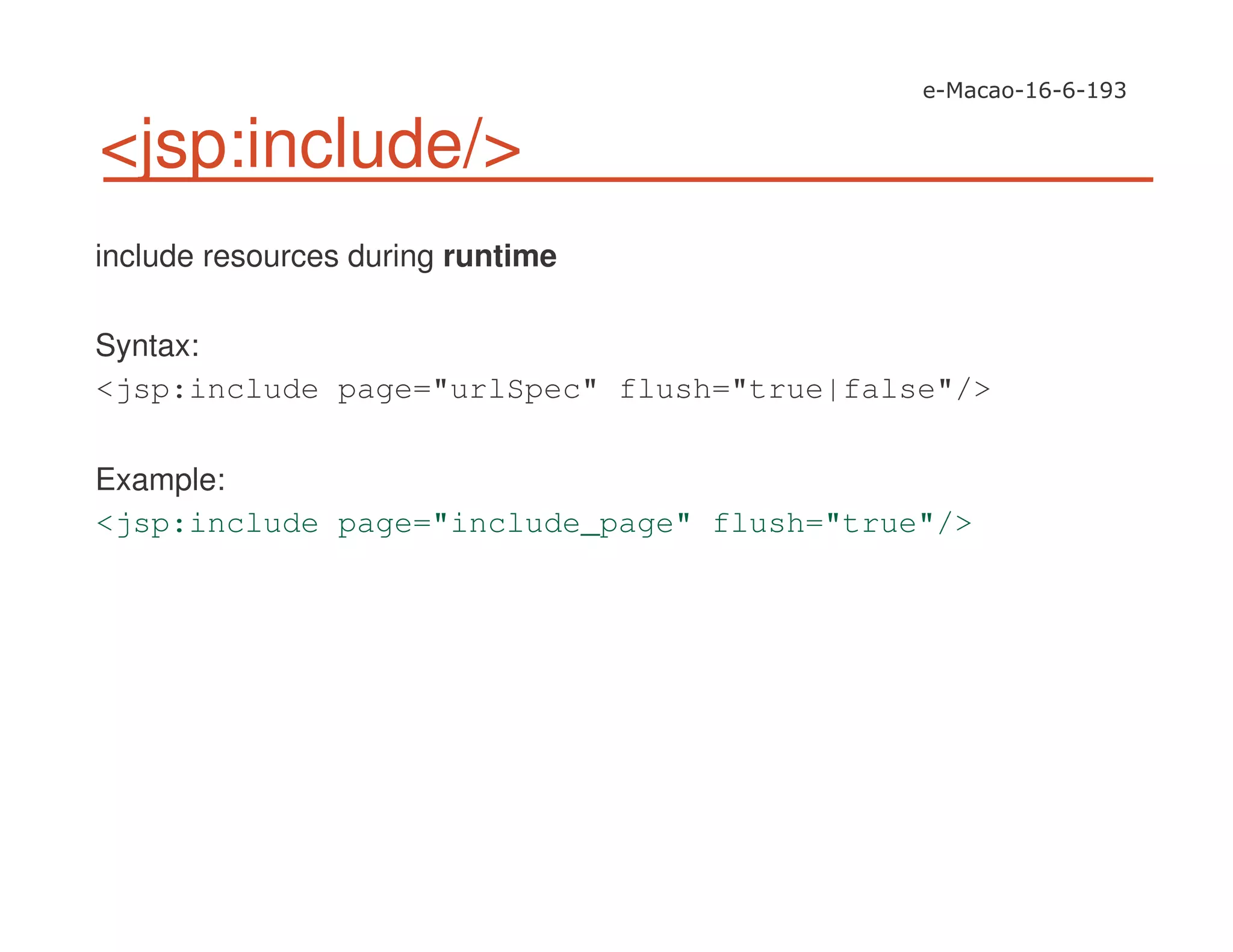 <jsp:include/>
include resources during runtime
Syntax:
<jsp:include page="urlSpec" flush="true|false"/>
Example:
<jsp:include page="include_page" flush="true"/>
 