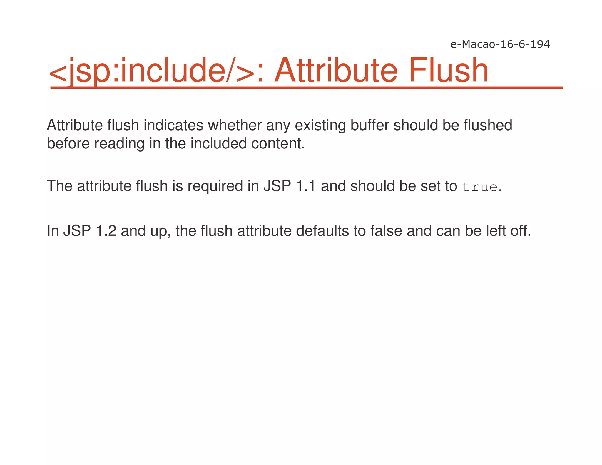 <jsp:include/>: Attribute Flush
Attribute flush indicates whether any existing buffer should be flushed
before reading in the included content.
The attribute flush is required in JSP 1.1 and should be set to true.
In JSP 1.2 and up, the flush attribute defaults to false and can be left off.
 