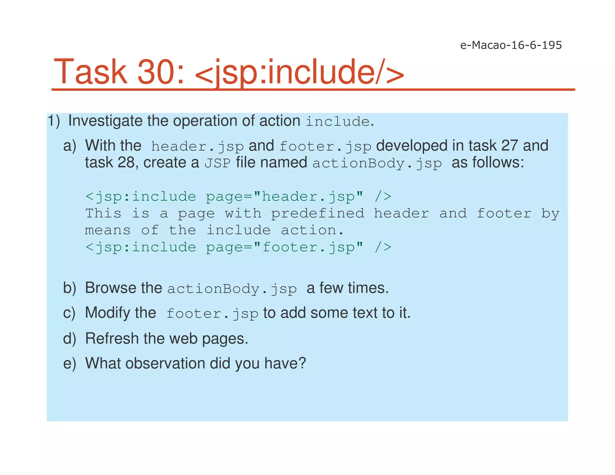 Task 30: <jsp:include/>
1) Investigate the operation of action include.
a) With the header.jsp and footer.jsp developed in task 27 and
task 28, create a JSP file named actionBody.jsp as follows:
<jsp:include page="header.jsp" />
This is a page with predefined header and footer by
means of the include action.
<jsp:include page="footer.jsp" />
b) Browse the actionBody.jsp a few times.
c) Modify the footer.jsp to add some text to it.
d) Refresh the web pages.
e) What observation did you have?
 