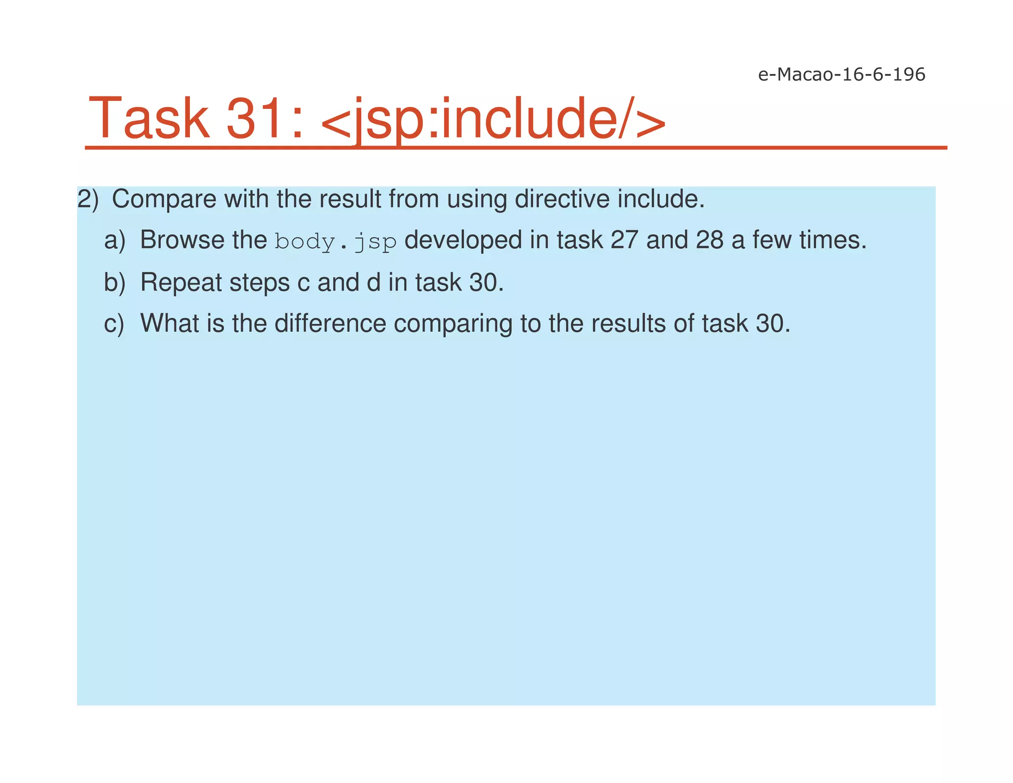 Task 31: <jsp:include/>
2) Compare with the result from using directive include.
a) Browse the body.jsp developed in task 27 and 28 a few times.
b) Repeat steps c and d in task 30.
c) What is the difference comparing to the results of task 30.
 
