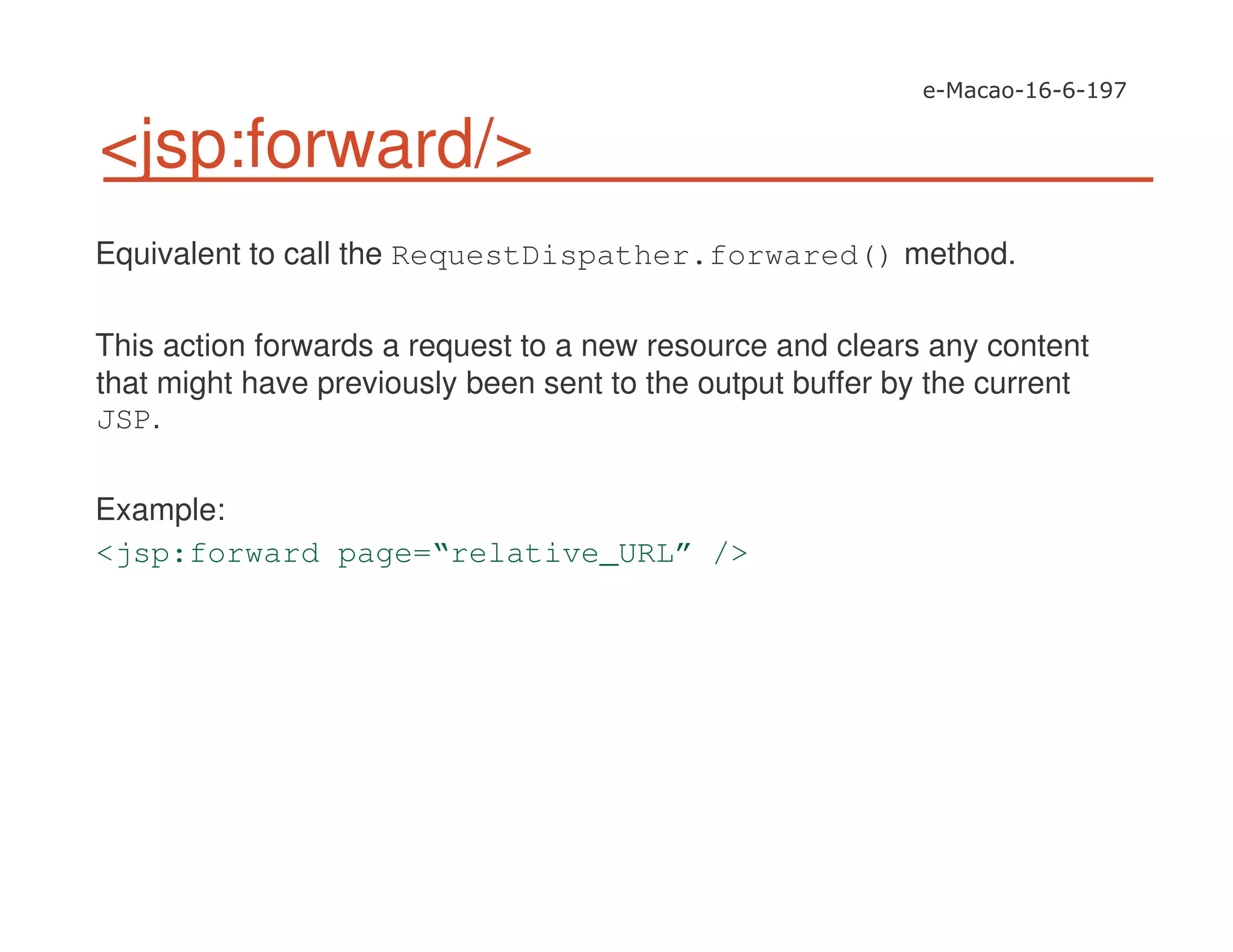 <jsp:forward/>
Equivalent to call the RequestDispather.forwared() method.
This action forwards a request to a new resource and clears any content
that might have previously been sent to the output buffer by the current
JSP.
Example:
<jsp:forward page=“relative_URL” />
 