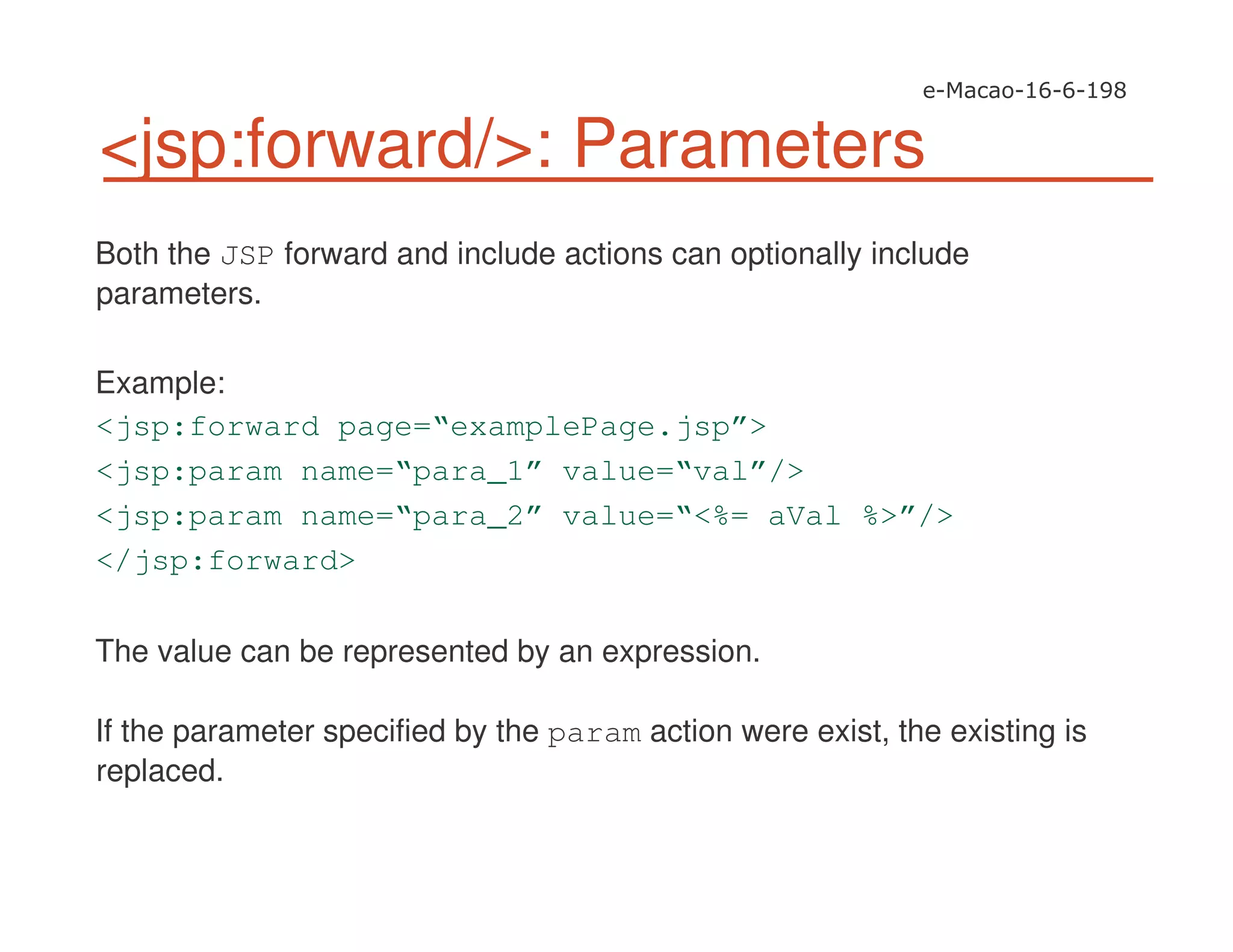 <jsp:forward/>: Parameters
Both the JSP forward and include actions can optionally include
parameters.
Example:
<jsp:forward page=“examplePage.jsp”>
<jsp:param name=“para_1” value=“val”/>
<jsp:param name=“para_2” value=“<%= aVal %>”/>
</jsp:forward>
The value can be represented by an expression.
If the parameter specified by the param action were exist, the existing is
replaced.
 