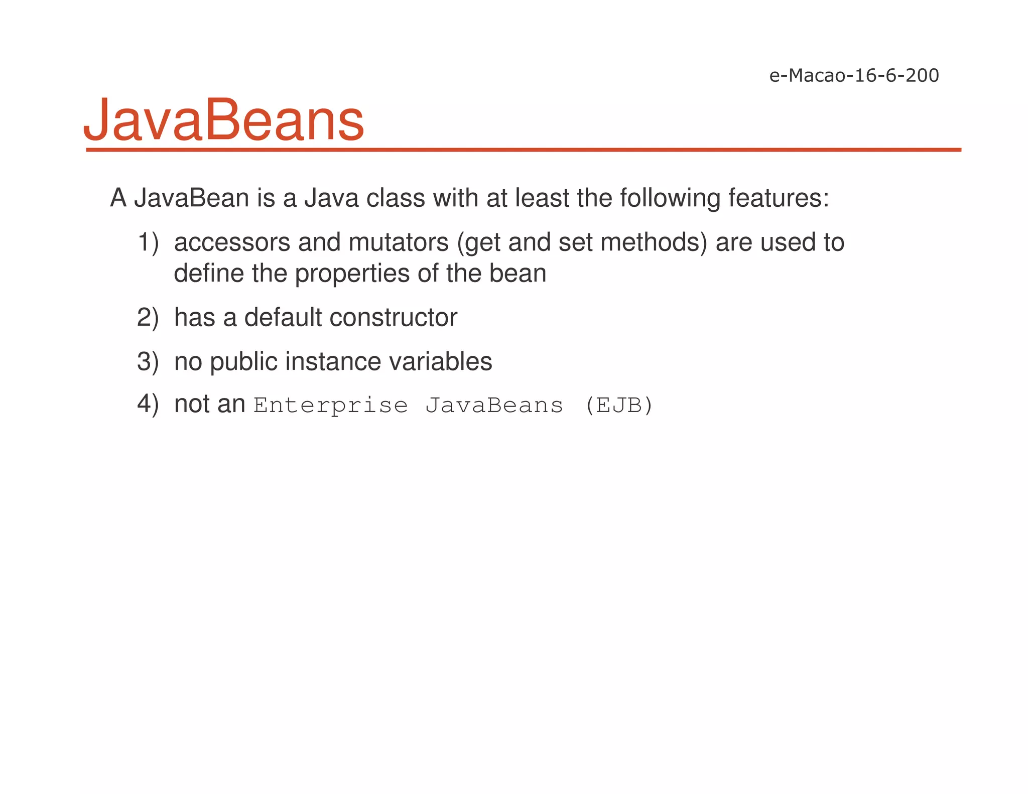 JavaBeans
A JavaBean is a Java class with at least the following features:
1) accessors and mutators (get and set methods) are used to
define the properties of the bean
2) has a default constructor
3) no public instance variables
4) not an Enterprise JavaBeans (EJB)
 