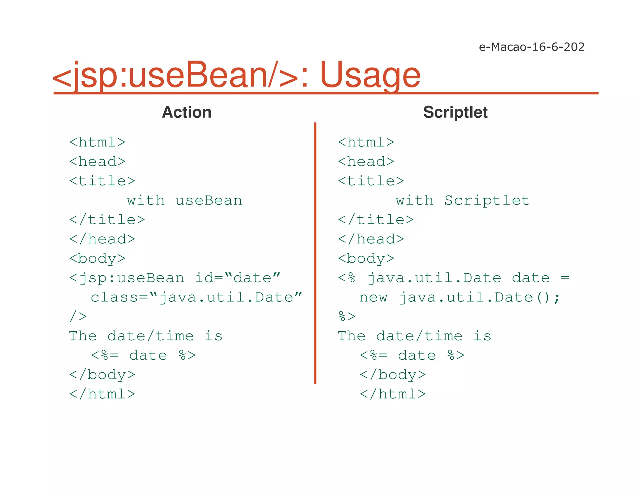 <jsp:useBean/>: Usage
<html>
<head>
<title>
with useBean
</title>
</head>
<body>
<jsp:useBean id=“date”
class=“java.util.Date”
/>
The date/time is
<%= date %>
</body>
</html>
<html>
<head>
<title>
with Scriptlet
</title>
</head>
<body>
<% java.util.Date date =
new java.util.Date();
%>
The date/time is
<%= date %>
</body>
</html>
Action Scriptlet
 