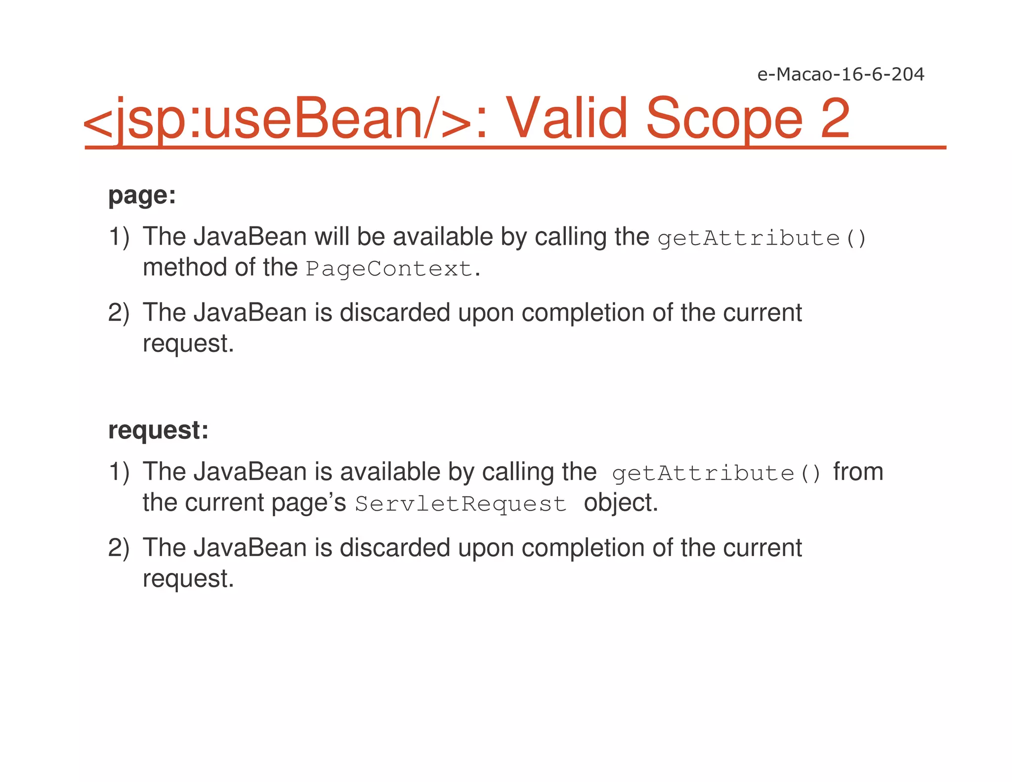 <jsp:useBean/>: Valid Scope 2
page:
1) The JavaBean will be available by calling the getAttribute()
method of the PageContext.
2) The JavaBean is discarded upon completion of the current
request.
request:
1) The JavaBean is available by calling the getAttribute() from
the current page’s ServletRequest object.
2) The JavaBean is discarded upon completion of the current
request.
 