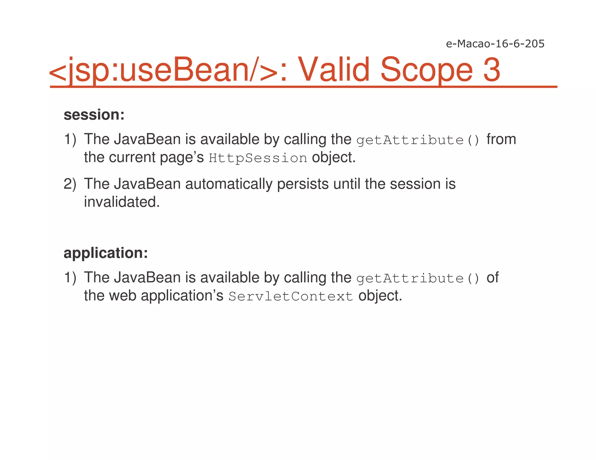 <jsp:useBean/>: Valid Scope 3
session:
1) The JavaBean is available by calling the getAttribute() from
the current page’s HttpSession object.
2) The JavaBean automatically persists until the session is
invalidated.
application:
1) The JavaBean is available by calling the getAttribute() of
the web application’s ServletContext object.
 