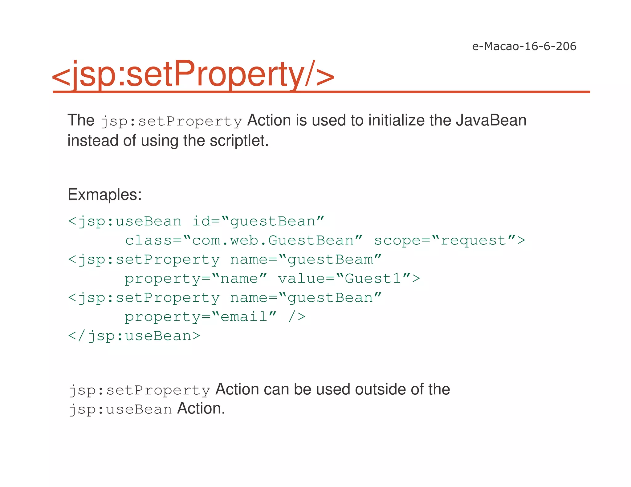 <jsp:setProperty/>
The jsp:setProperty Action is used to initialize the JavaBean
instead of using the scriptlet.
Exmaples:
<jsp:useBean id=“guestBean”
class=“com.web.GuestBean” scope=“request”>
<jsp:setProperty name=“guestBeam”
property=“name” value=“Guest1”>
<jsp:setProperty name=“guestBean”
property=“email” />
</jsp:useBean>
jsp:setProperty Action can be used outside of the
jsp:useBean Action.
 