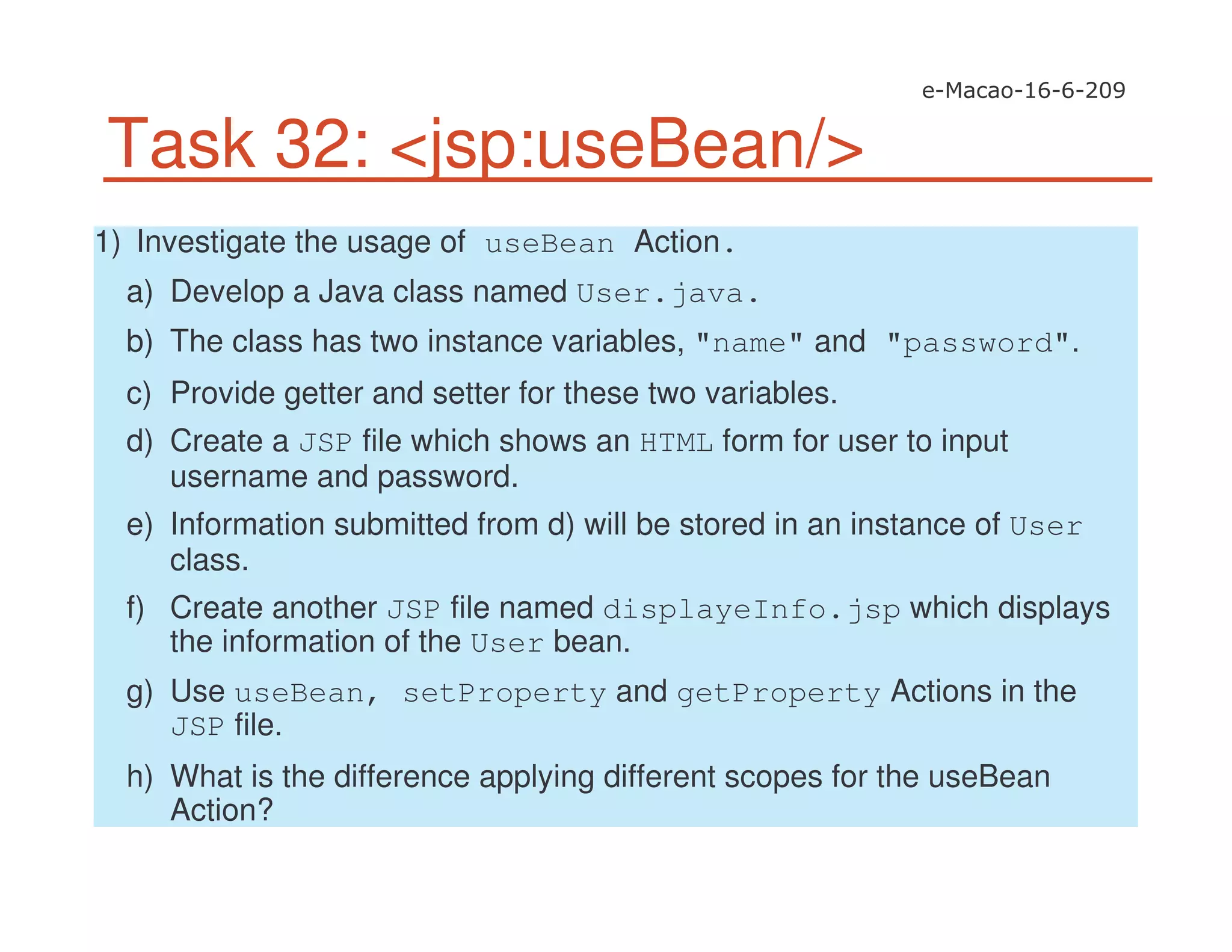 Task 32: <jsp:useBean/>
1) Investigate the usage of useBean Action.
a) Develop a Java class named User.java.
b) The class has two instance variables, "name" and "password".
c) Provide getter and setter for these two variables.
d) Create a JSP file which shows an HTML form for user to input
username and password.
e) Information submitted from d) will be stored in an instance of User
class.
f) Create another JSP file named displayeInfo.jsp which displays
the information of the User bean.
g) Use useBean, setProperty and getProperty Actions in the
JSP file.
h) What is the difference applying different scopes for the useBean
Action?
 