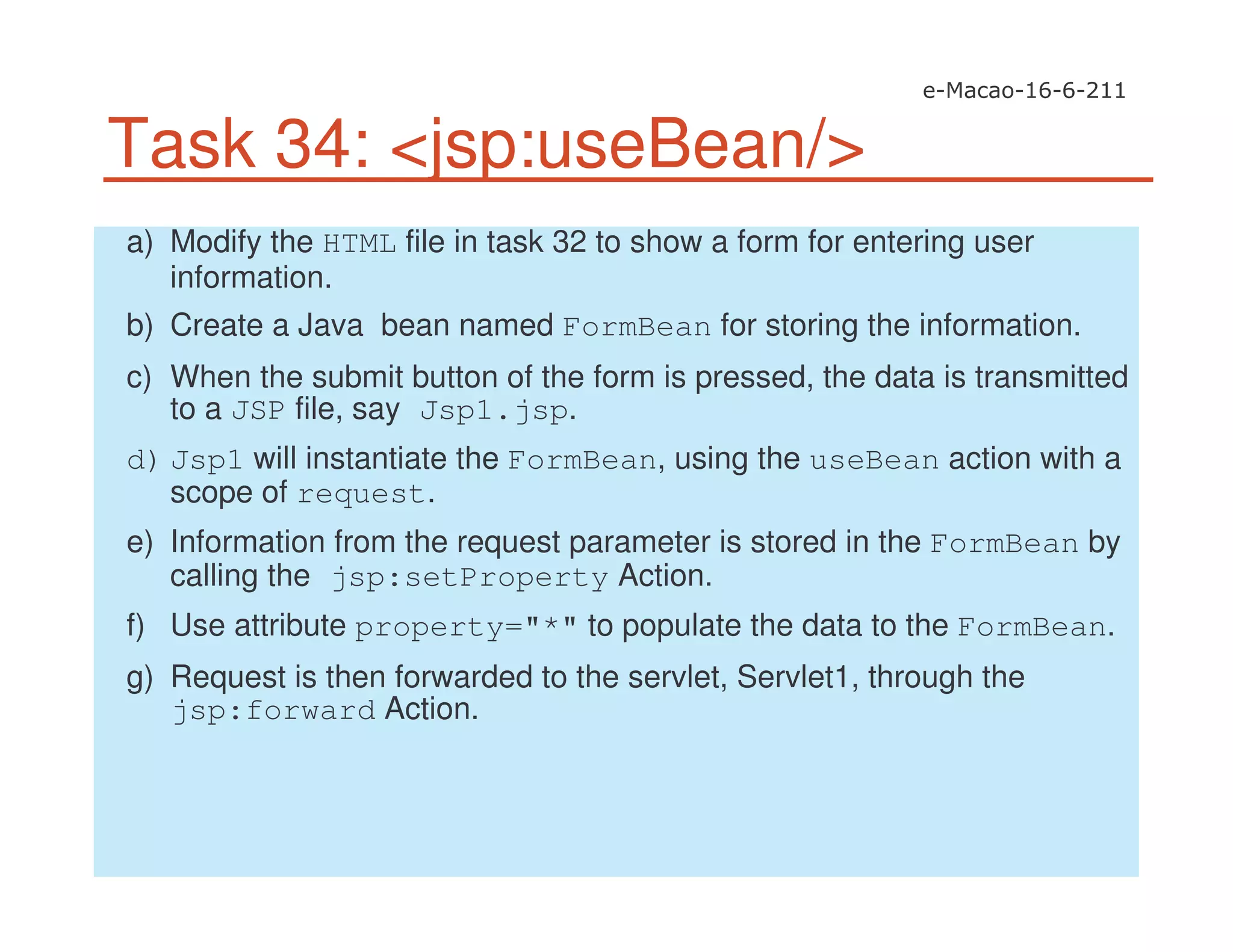 Task 34: <jsp:useBean/>
a) Modify the HTML file in task 32 to show a form for entering user
information.
b) Create a Java bean named FormBean for storing the information.
c) When the submit button of the form is pressed, the data is transmitted
to a JSP file, say Jsp1.jsp.
d) Jsp1 will instantiate the FormBean, using the useBean action with a
scope of request.
e) Information from the request parameter is stored in the FormBean by
calling the jsp:setProperty Action.
f) Use attribute property="*" to populate the data to the FormBean.
g) Request is then forwarded to the servlet, Servlet1, through the
jsp:forward Action.
 