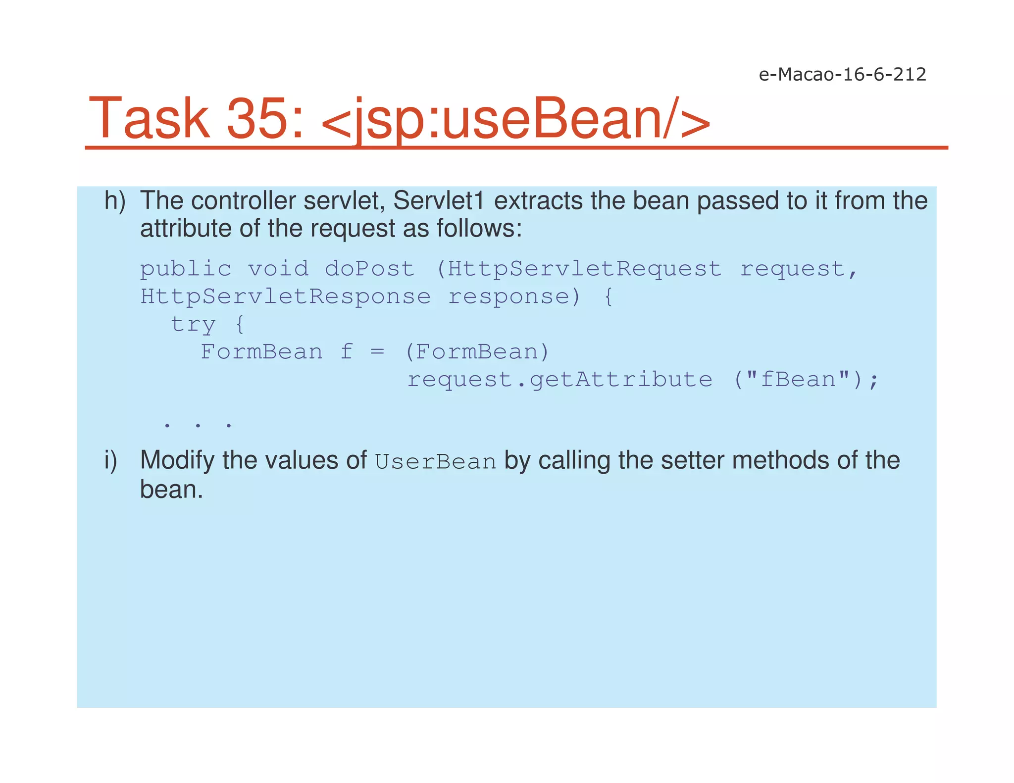 Task 35: <jsp:useBean/>
h) The controller servlet, Servlet1 extracts the bean passed to it from the
attribute of the request as follows:
public void doPost (HttpServletRequest request,
HttpServletResponse response) {
try {
FormBean f = (FormBean)
request.getAttribute ("fBean");
. . .
i) Modify the values of UserBean by calling the setter methods of the
bean.
 