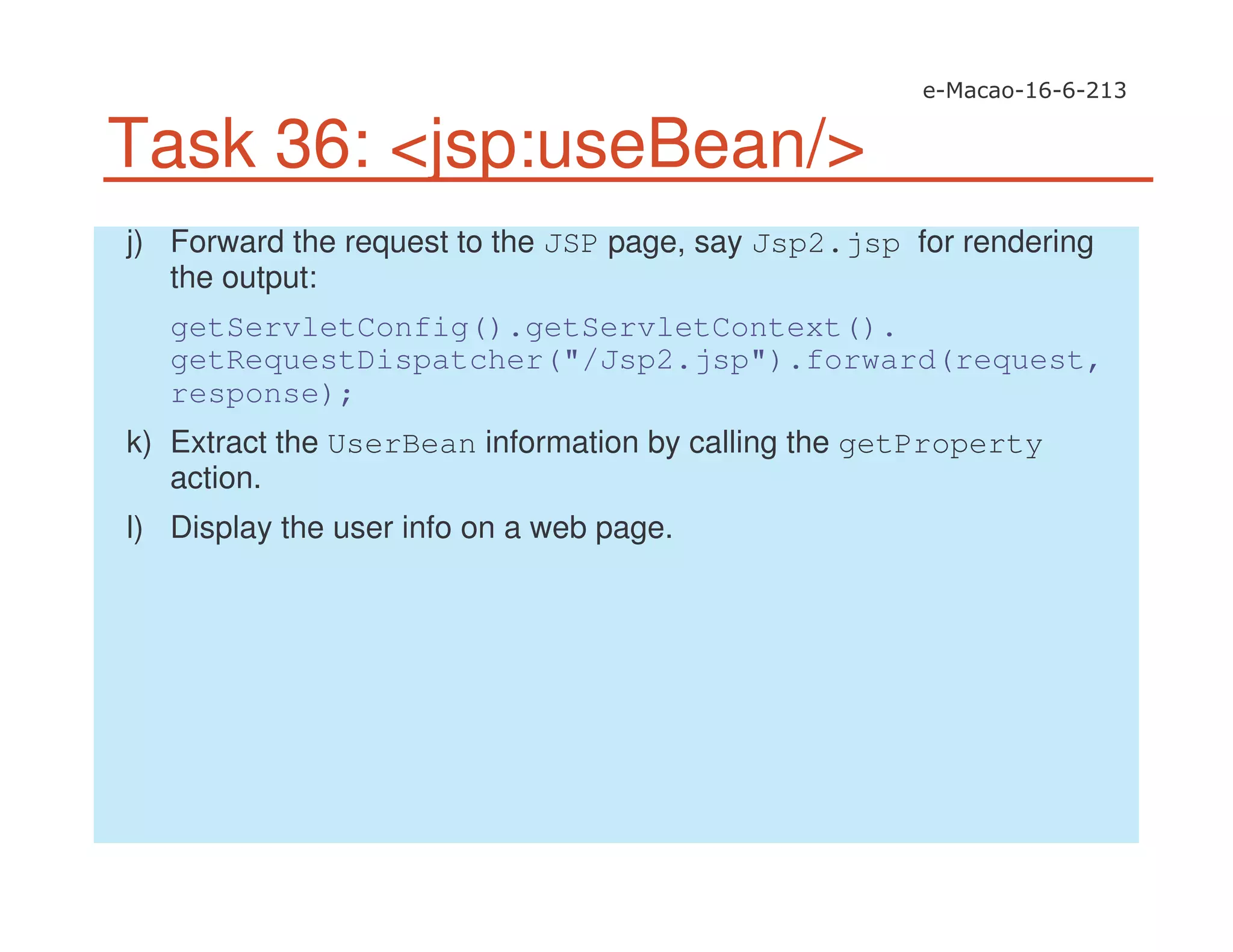 Task 36: <jsp:useBean/>
j) Forward the request to the JSP page, say Jsp2.jsp for rendering
the output:
getServletConfig().getServletContext().
getRequestDispatcher("/Jsp2.jsp").forward(request,
response);
k) Extract the UserBean information by calling the getProperty
action.
l) Display the user info on a web page.
 