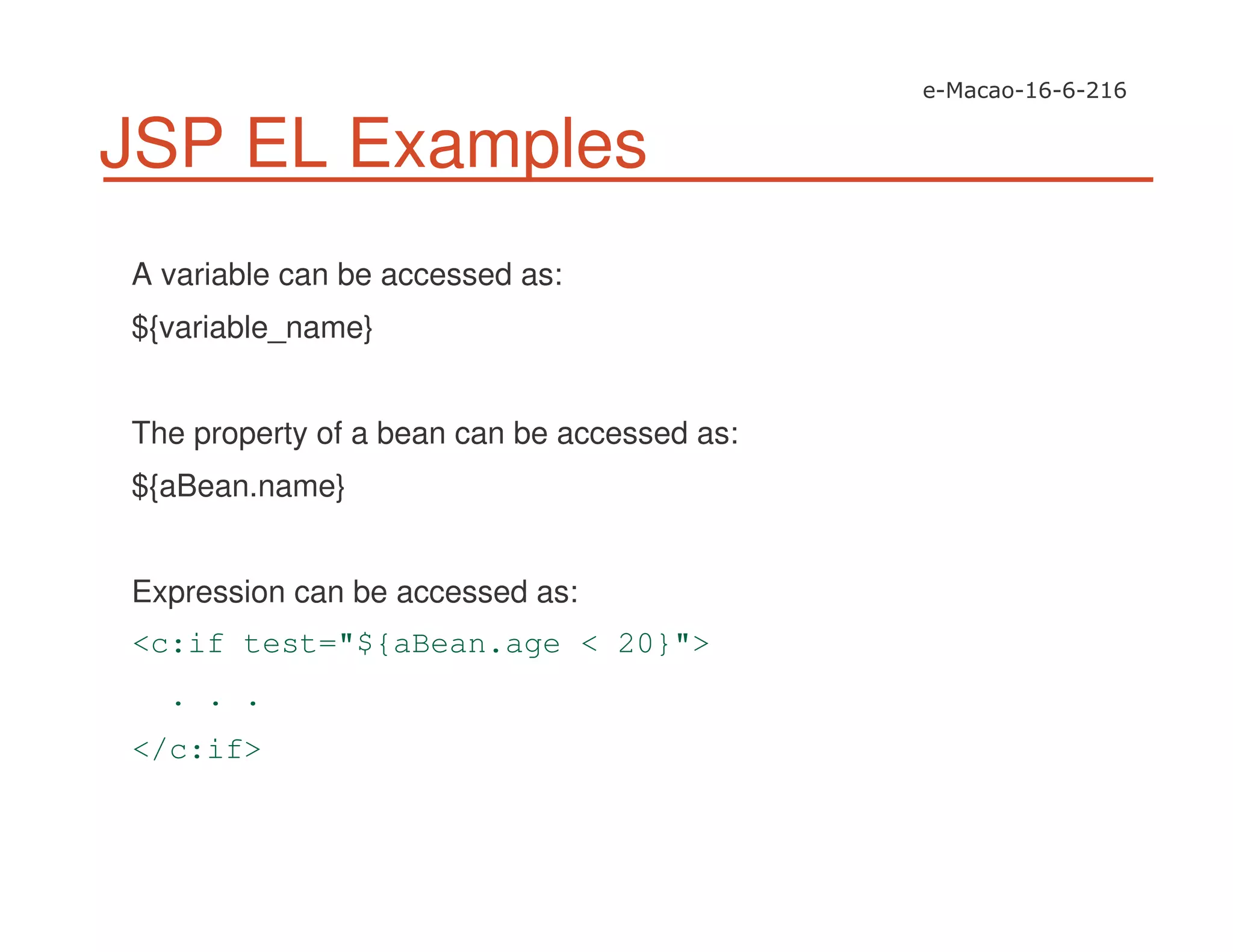 JSP EL Examples
A variable can be accessed as:
${variable_name}
The property of a bean can be accessed as:
${aBean.name}
Expression can be accessed as:
<c:if test="${aBean.age < 20}">
. . .
</c:if>
 