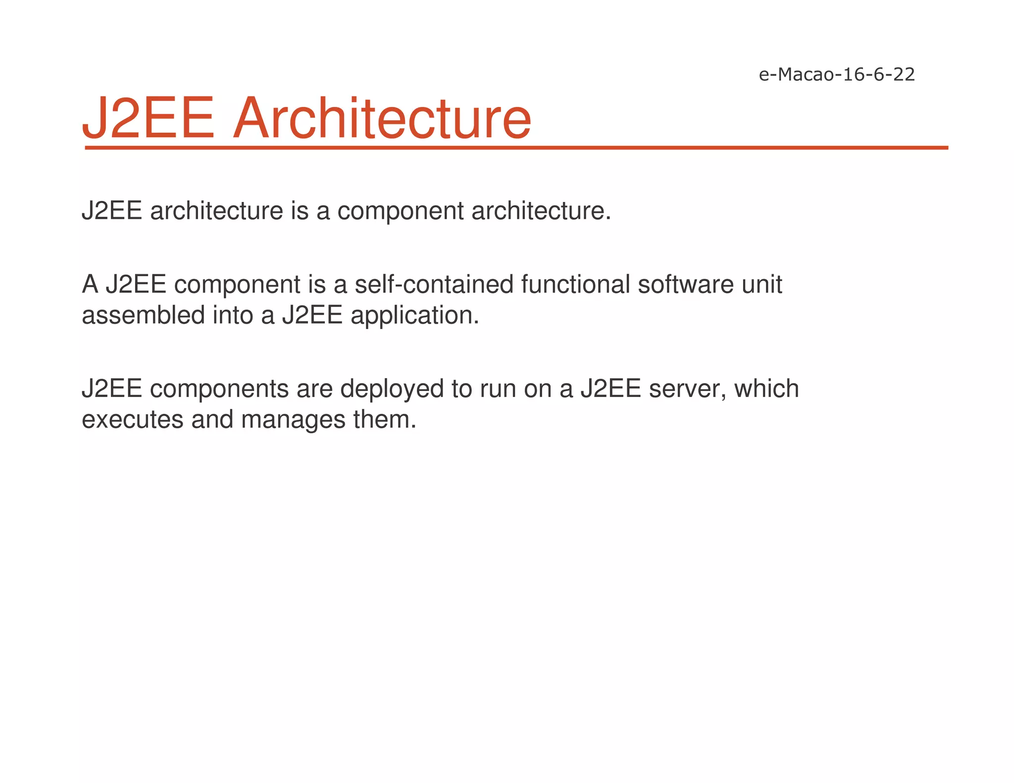 J2EE Architecture
J2EE architecture is a component architecture.
A J2EE component is a self-contained functional software unit
assembled into a J2EE application.
J2EE components are deployed to run on a J2EE server, which
executes and manages them.
 