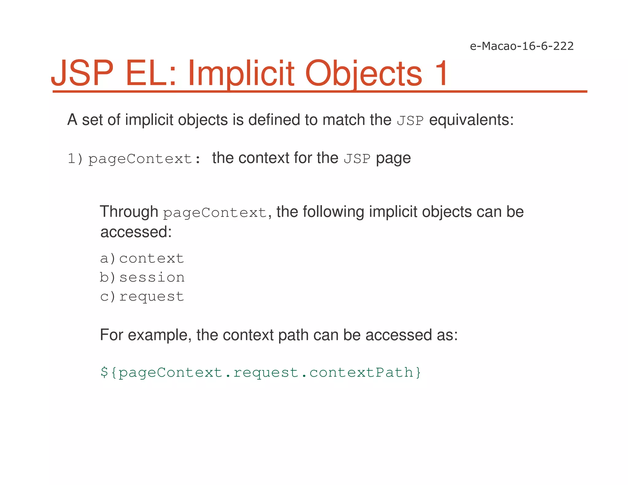 JSP EL: Implicit Objects 1
A set of implicit objects is defined to match the JSP equivalents:
1)pageContext: the context for the JSP page
Through pageContext, the following implicit objects can be
accessed:
a)context
b)session
c)request
For example, the context path can be accessed as:
${pageContext.request.contextPath}
 