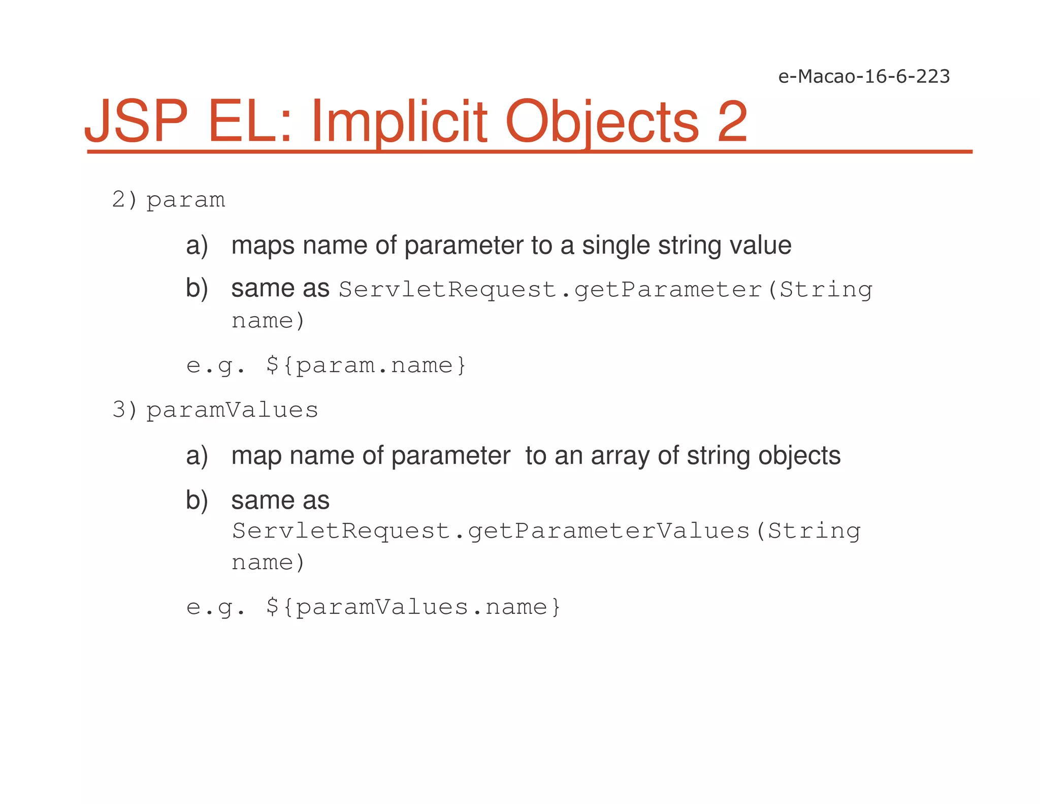 JSP EL: Implicit Objects 2
2)param
a) maps name of parameter to a single string value
b) same as ServletRequest.getParameter(String
name)
e.g. ${param.name}
3)paramValues
a) map name of parameter to an array of string objects
b) same as
ServletRequest.getParameterValues(String
name)
e.g. ${paramValues.name}
 