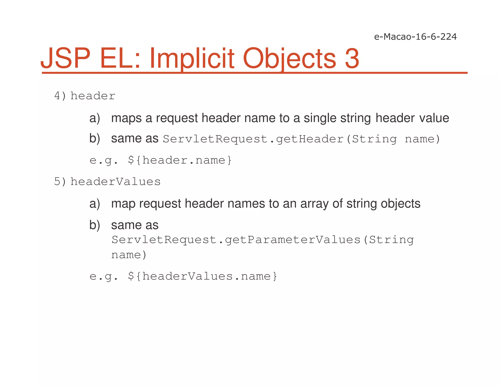 JSP EL: Implicit Objects 3
4)header
a) maps a request header name to a single string header value
b) same as ServletRequest.getHeader(String name)
e.g. ${header.name}
5)headerValues
a) map request header names to an array of string objects
b) same as
ServletRequest.getParameterValues(String
name)
e.g. ${headerValues.name}
 
