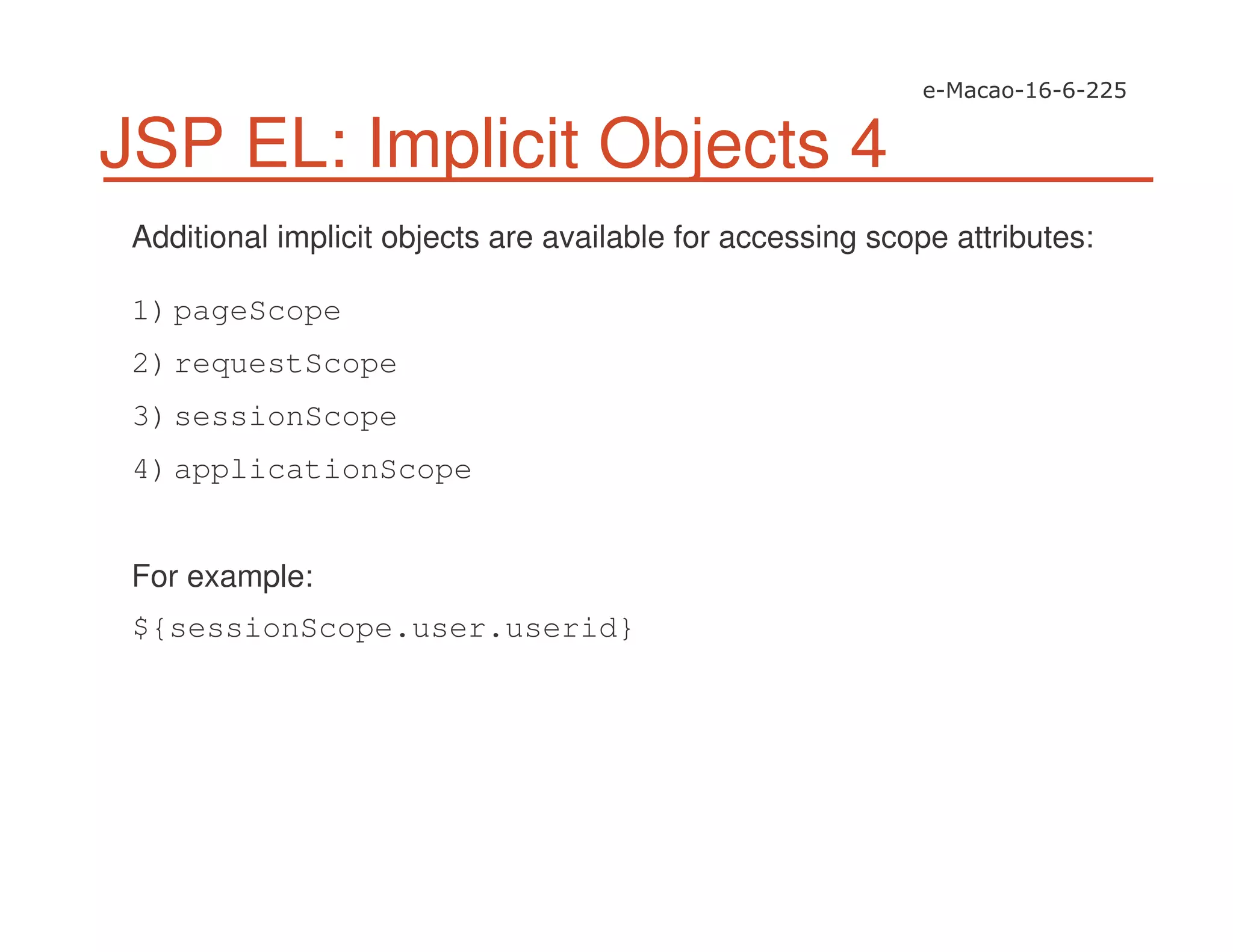 JSP EL: Implicit Objects 4
Additional implicit objects are available for accessing scope attributes:
1)pageScope
2)requestScope
3)sessionScope
4)applicationScope
For example:
${sessionScope.user.userid}
 