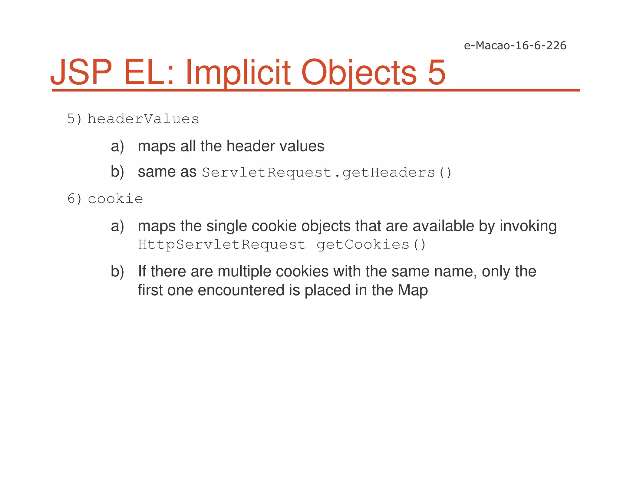 JSP EL: Implicit Objects 5
5)headerValues
a) maps all the header values
b) same as ServletRequest.getHeaders()
6)cookie
a) maps the single cookie objects that are available by invoking
HttpServletRequest getCookies()
b) If there are multiple cookies with the same name, only the
first one encountered is placed in the Map
 