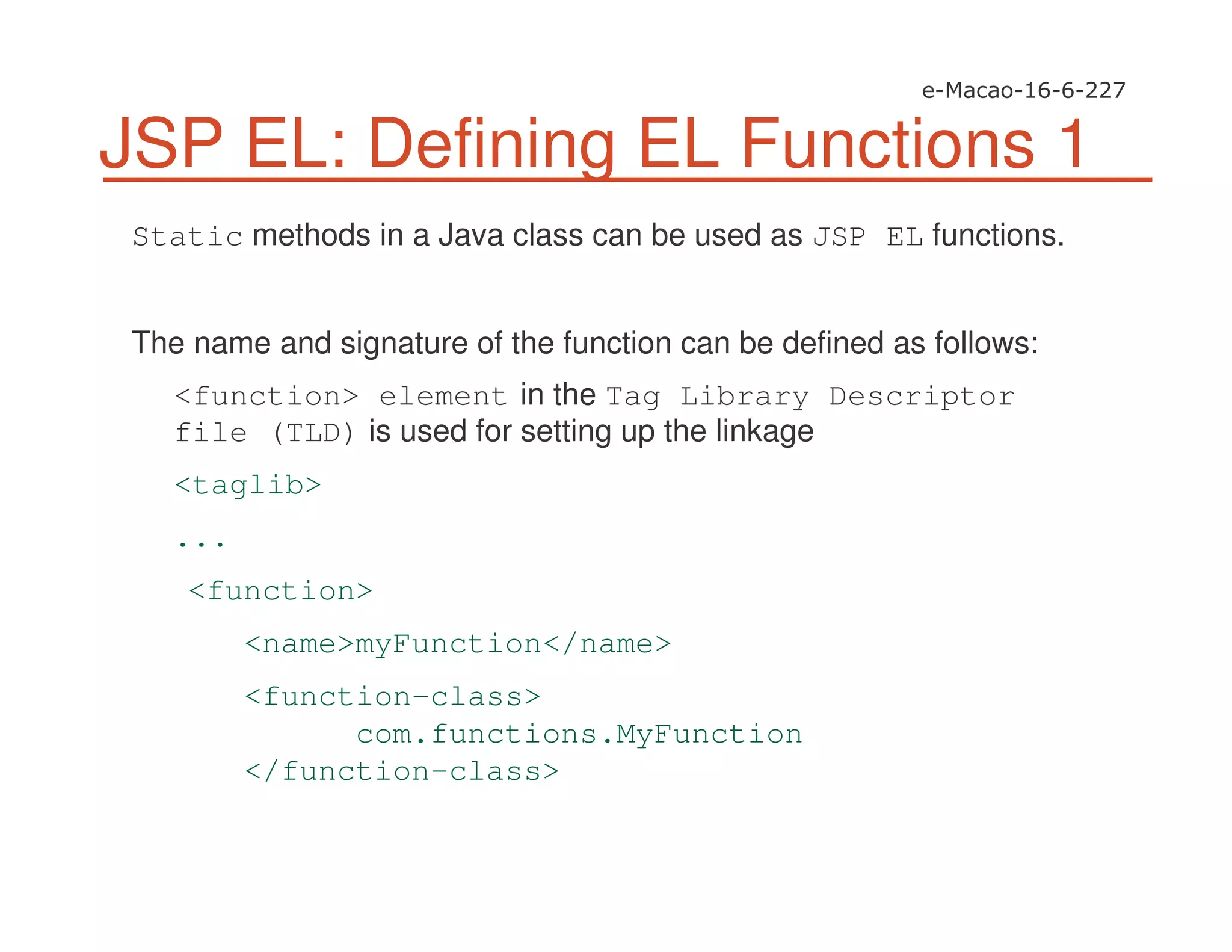 JSP EL: Defining EL Functions 1
Static methods in a Java class can be used as JSP EL functions.
The name and signature of the function can be defined as follows:
<function> element in the Tag Library Descriptor
file (TLD) is used for setting up the linkage
<taglib>
...
<function>
<name>myFunction</name>
<function-class>
com.functions.MyFunction
</function-class>
 
