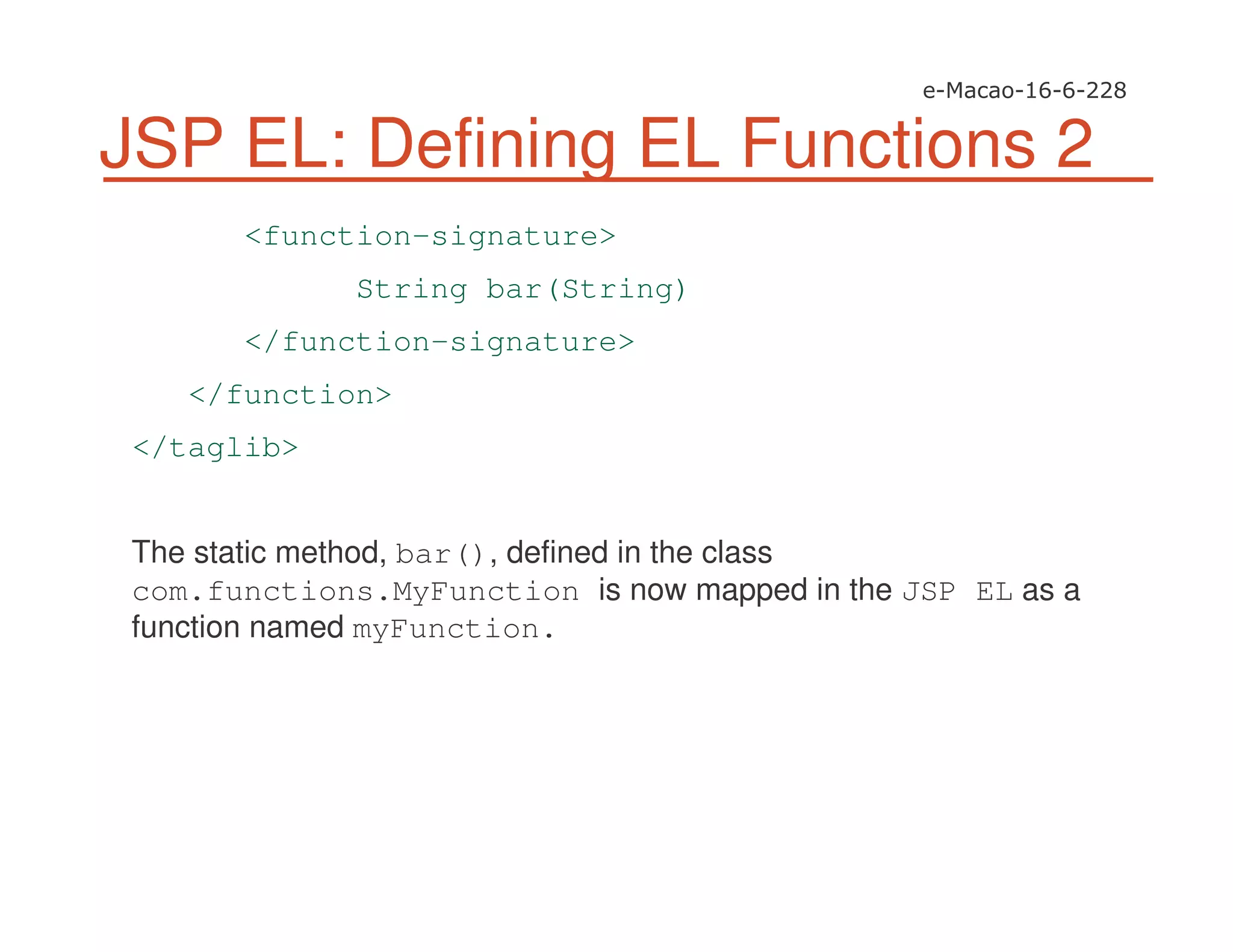 JSP EL: Defining EL Functions 2
<function-signature>
String bar(String)
</function-signature>
</function>
</taglib>
The static method, bar(), defined in the class
com.functions.MyFunction is now mapped in the JSP EL as a
function named myFunction.
 