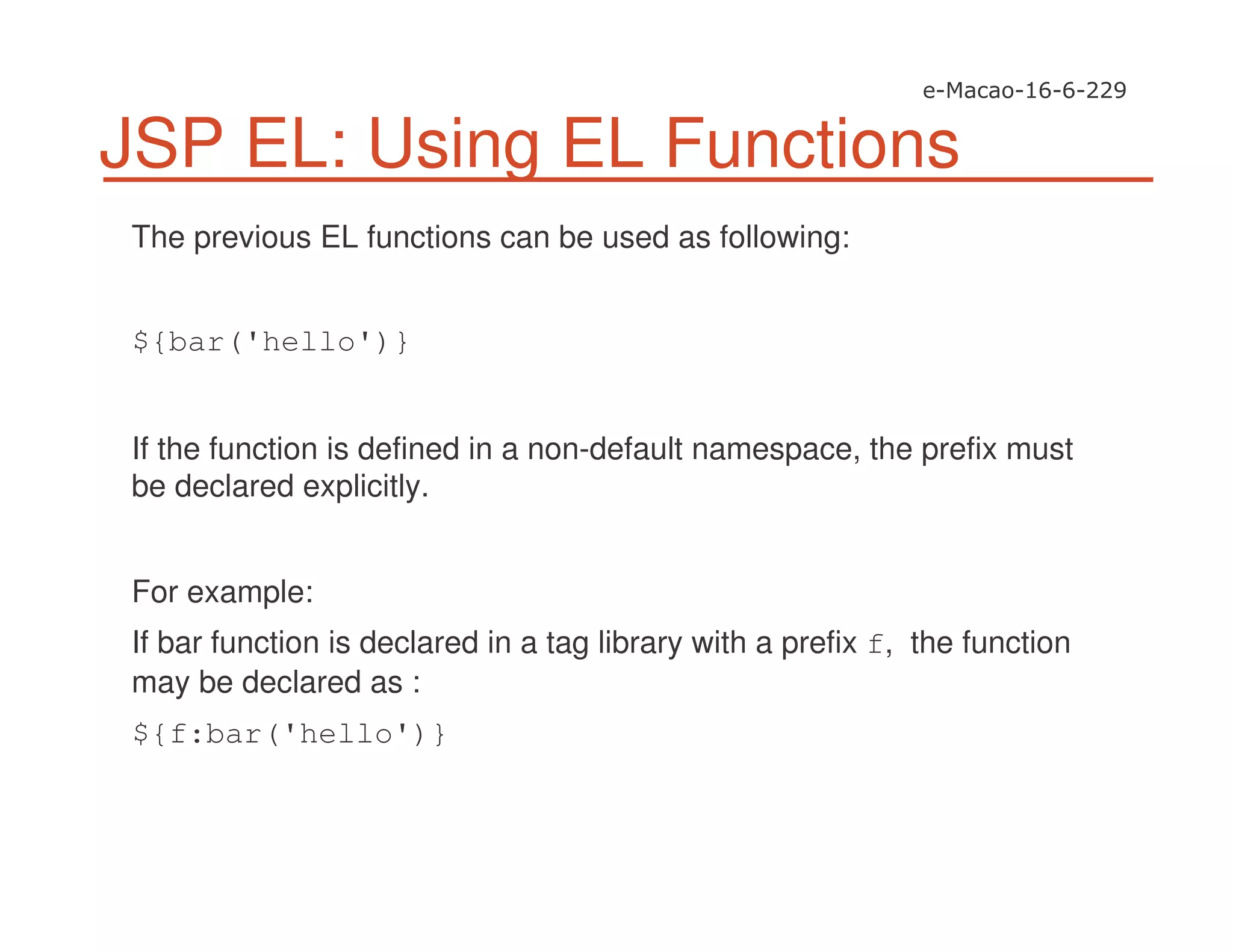 JSP EL: Using EL Functions
The previous EL functions can be used as following:
${bar('hello')}
If the function is defined in a non-default namespace, the prefix must
be declared explicitly.
For example:
If bar function is declared in a tag library with a prefix f, the function
may be declared as :
${f:bar('hello')}
 