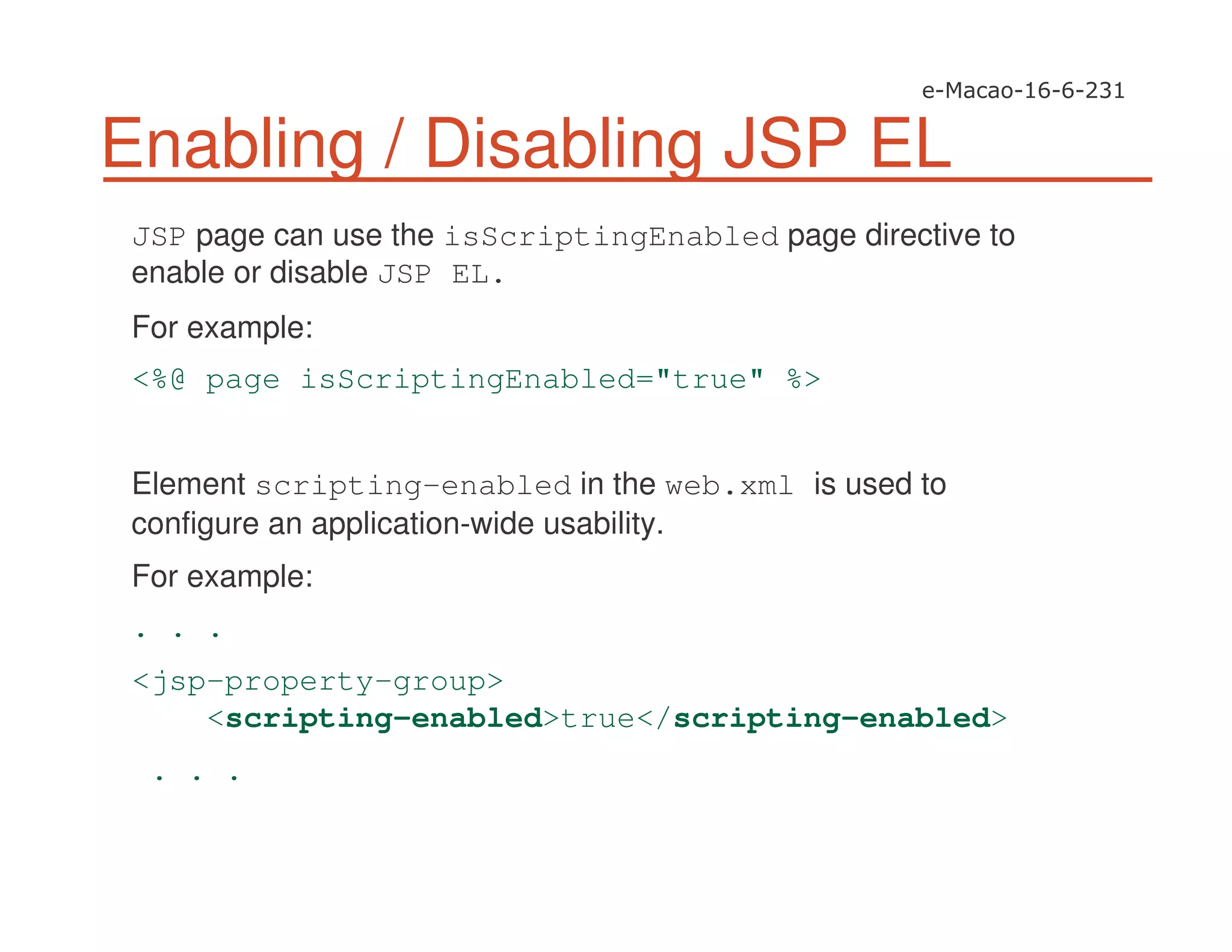 Enabling / Disabling JSP EL
JSP page can use the isScriptingEnabled page directive to
enable or disable JSP EL.
For example:
<%@ page isScriptingEnabled="true" %>
Element scripting-enabled in the web.xml is used to
configure an application-wide usability.
For example:
. . .
<jsp-property-group>
<scripting-enabled>true</scripting-enabled>
. . .
 