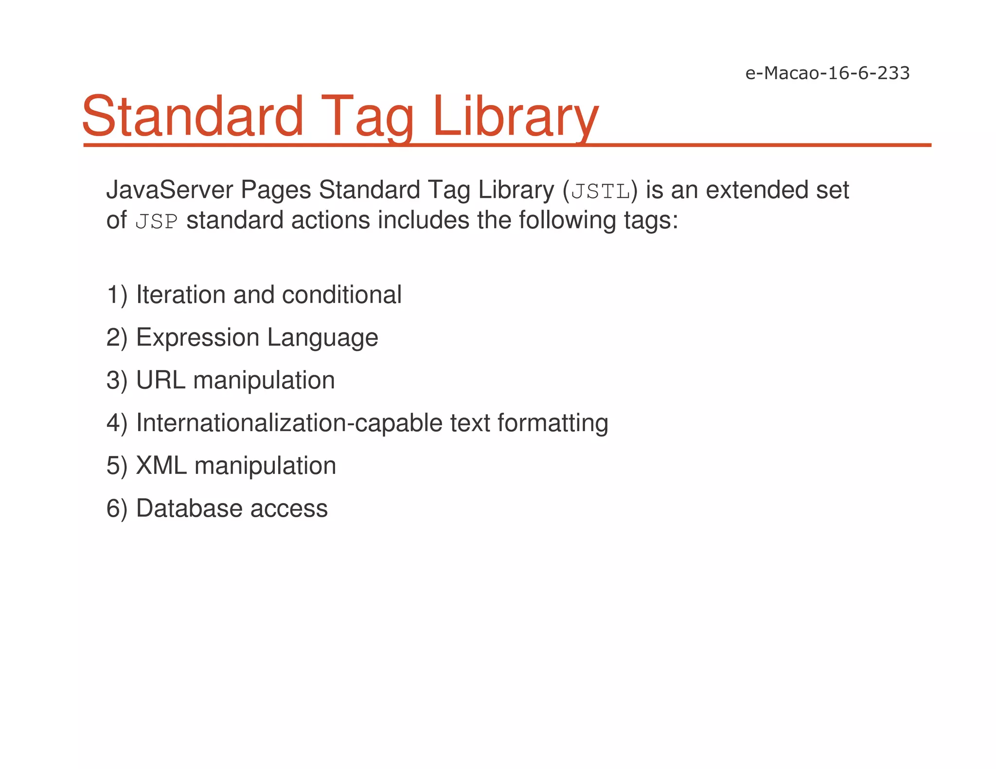 Standard Tag Library
JavaServer Pages Standard Tag Library (JSTL) is an extended set
of JSP standard actions includes the following tags:
1) Iteration and conditional
2) Expression Language
3) URL manipulation
4) Internationalization-capable text formatting
5) XML manipulation
6) Database access
 