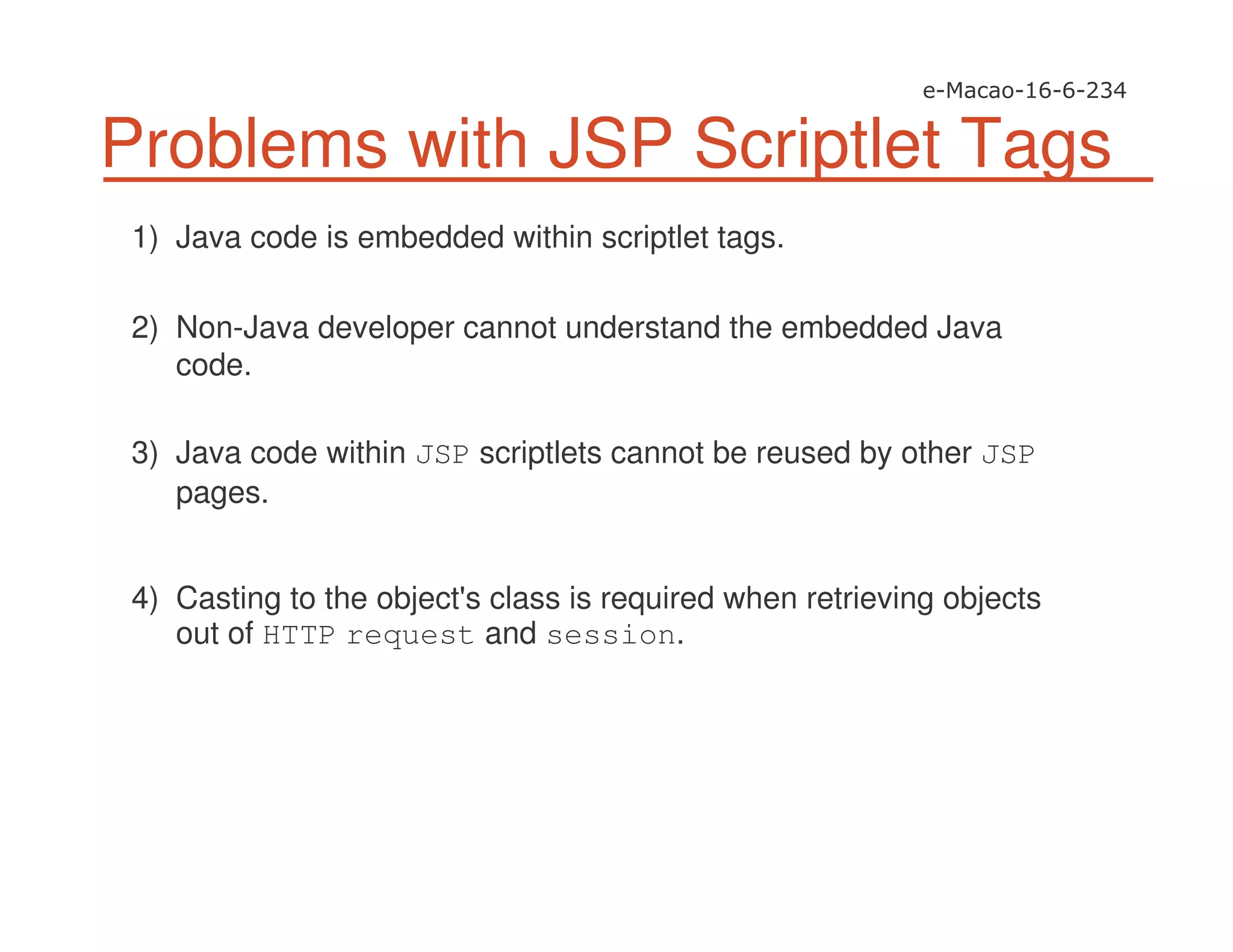 Problems with JSP Scriptlet Tags
1) Java code is embedded within scriptlet tags.
2) Non-Java developer cannot understand the embedded Java
code.
3) Java code within JSP scriptlets cannot be reused by other JSP
pages.
4) Casting to the object's class is required when retrieving objects
out of HTTP request and session.
 
