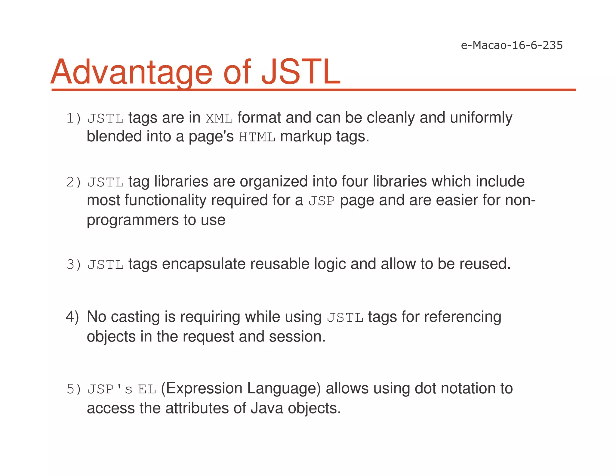 Advantage of JSTL
1)JSTL tags are in XML format and can be cleanly and uniformly
blended into a page's HTML markup tags.
2)JSTL tag libraries are organized into four libraries which include
most functionality required for a JSP page and are easier for non-
programmers to use
3)JSTL tags encapsulate reusable logic and allow to be reused.
4) No casting is requiring while using JSTL tags for referencing
objects in the request and session.
5)JSP's EL (Expression Language) allows using dot notation to
access the attributes of Java objects.
 