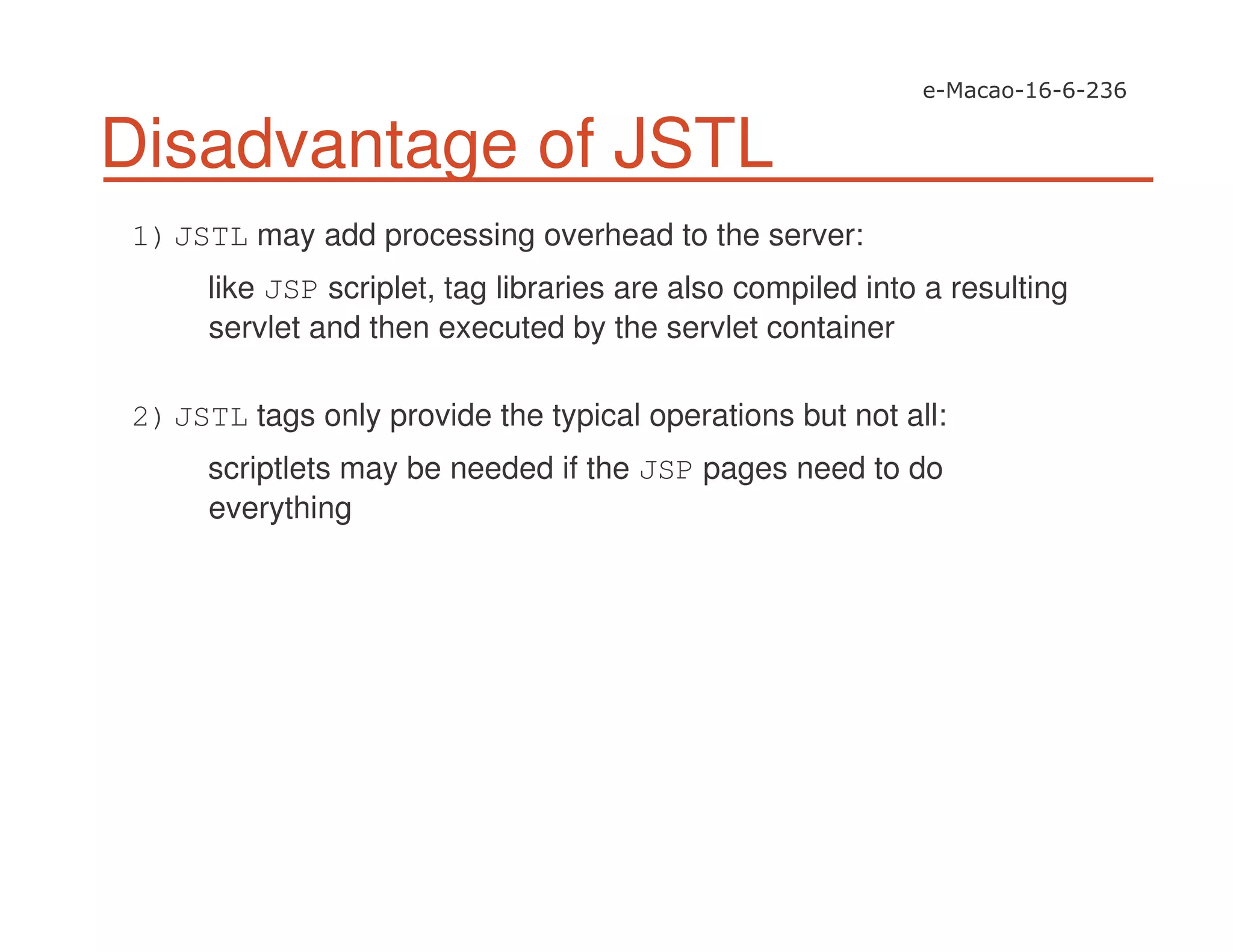 Disadvantage of JSTL
1)JSTL may add processing overhead to the server:
like JSP scriplet, tag libraries are also compiled into a resulting
servlet and then executed by the servlet container
2)JSTL tags only provide the typical operations but not all:
scriptlets may be needed if the JSP pages need to do
everything
 