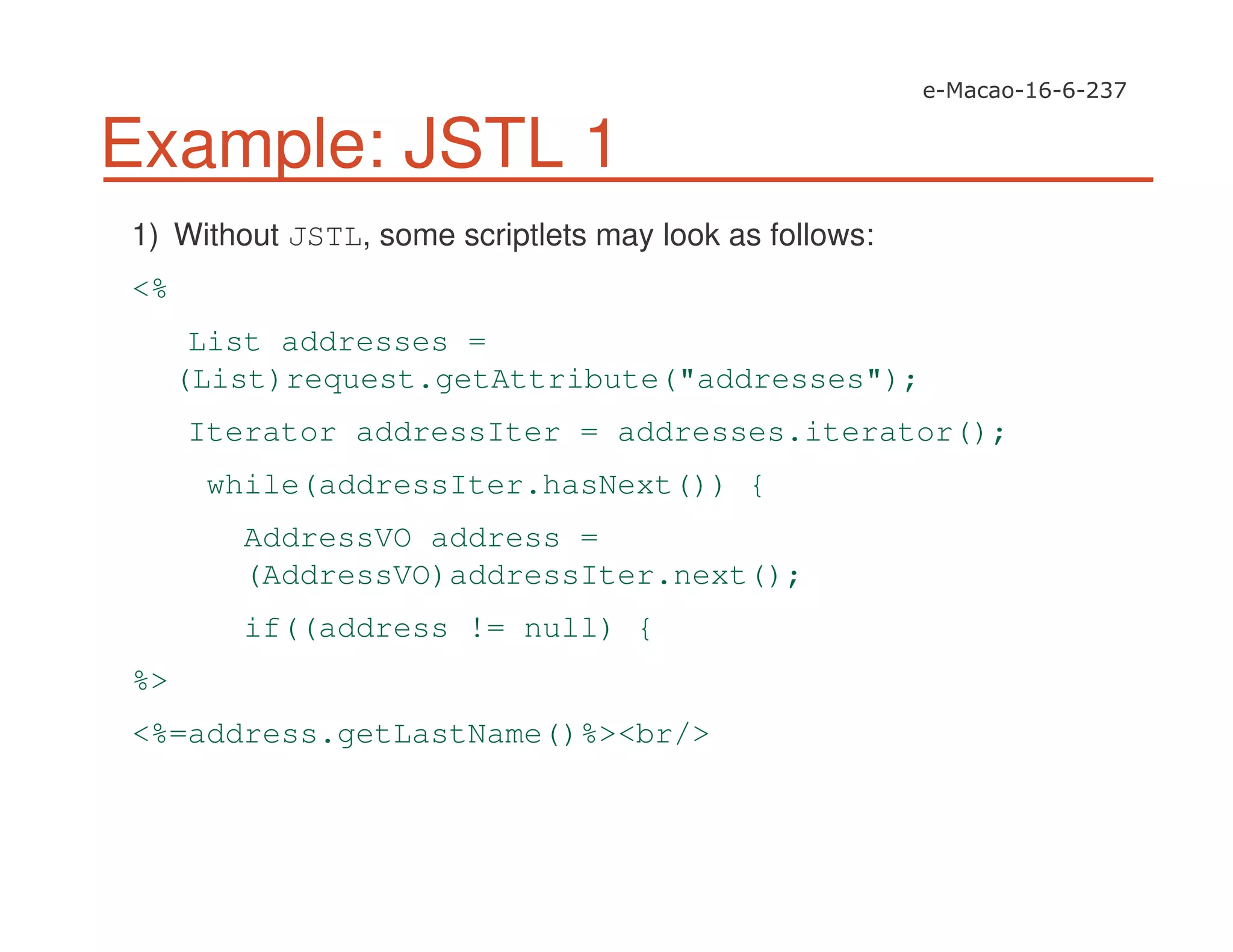 Example: JSTL 1
1) Without JSTL, some scriptlets may look as follows:
<%
List addresses =
(List)request.getAttribute("addresses");
Iterator addressIter = addresses.iterator();
while(addressIter.hasNext()) {
AddressVO address =
(AddressVO)addressIter.next();
if((address != null) {
%>
<%=address.getLastName()%><br/>
 