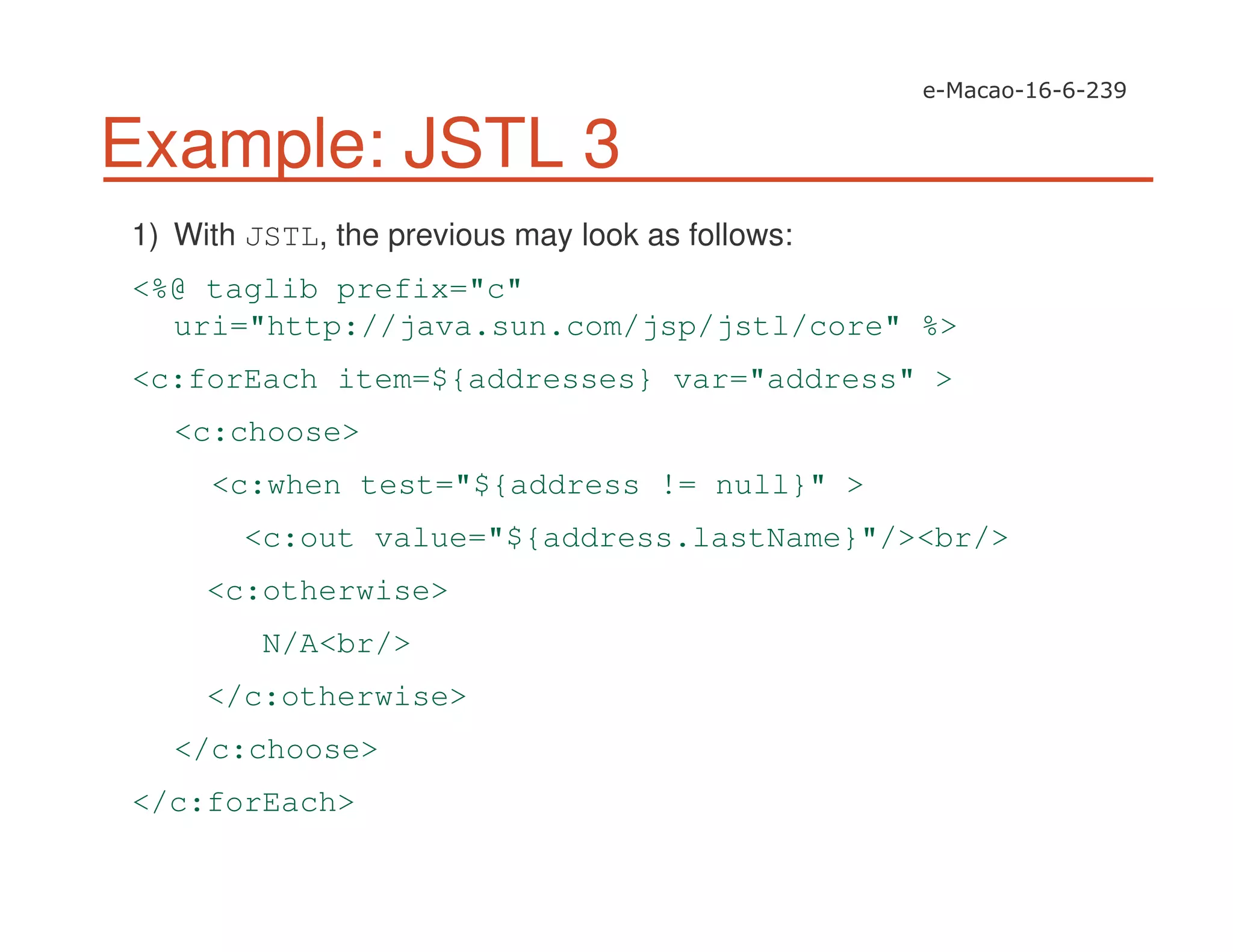 Example: JSTL 3
1) With JSTL, the previous may look as follows:
<%@ taglib prefix="c"
uri="http://java.sun.com/jsp/jstl/core" %>
<c:forEach item=${addresses} var="address" >
<c:choose>
<c:when test="${address != null}" >
<c:out value="${address.lastName}"/><br/>
<c:otherwise>
N/A<br/>
</c:otherwise>
</c:choose>
</c:forEach>
 