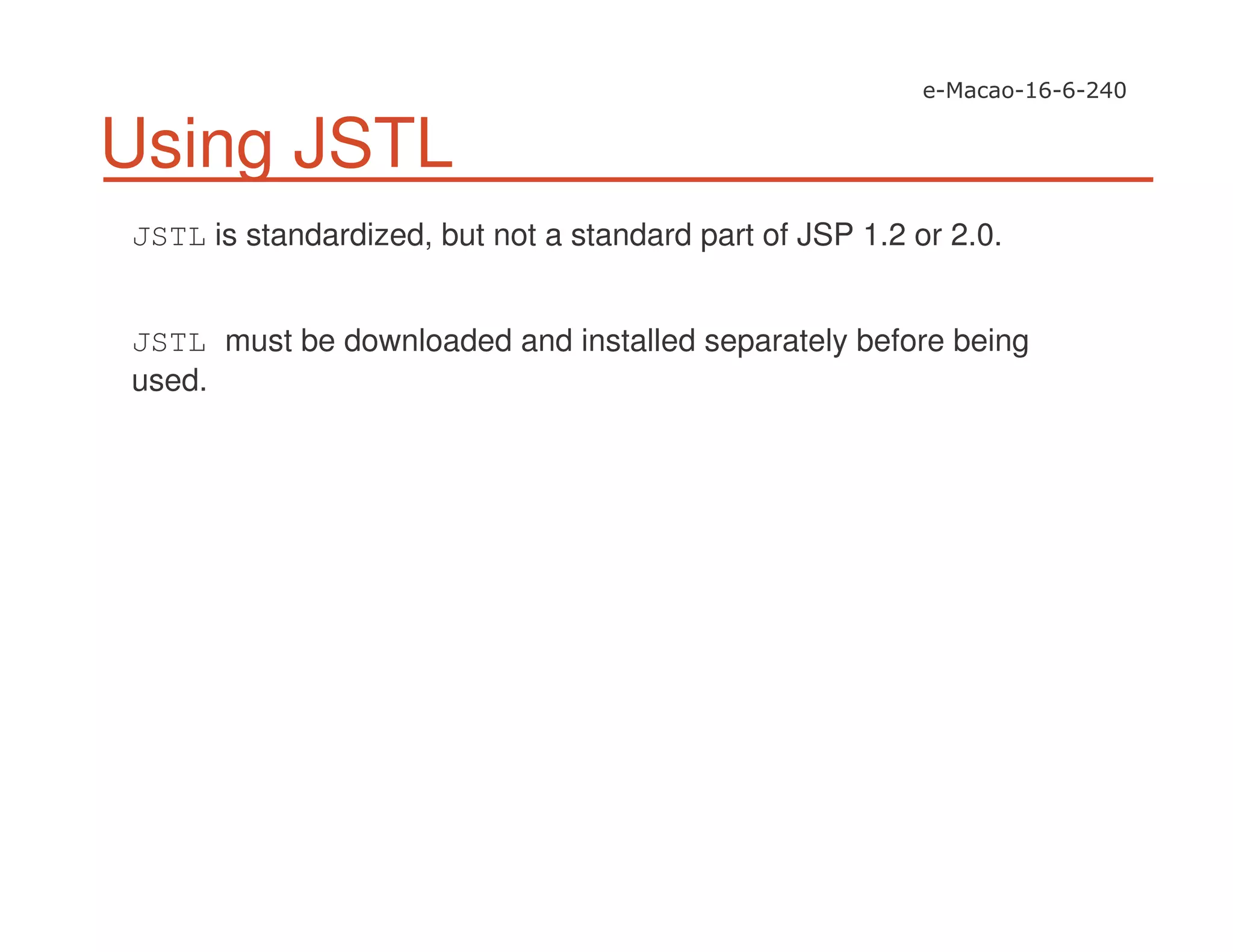 Using JSTL
JSTL is standardized, but not a standard part of JSP 1.2 or 2.0.
JSTL must be downloaded and installed separately before being
used.
 