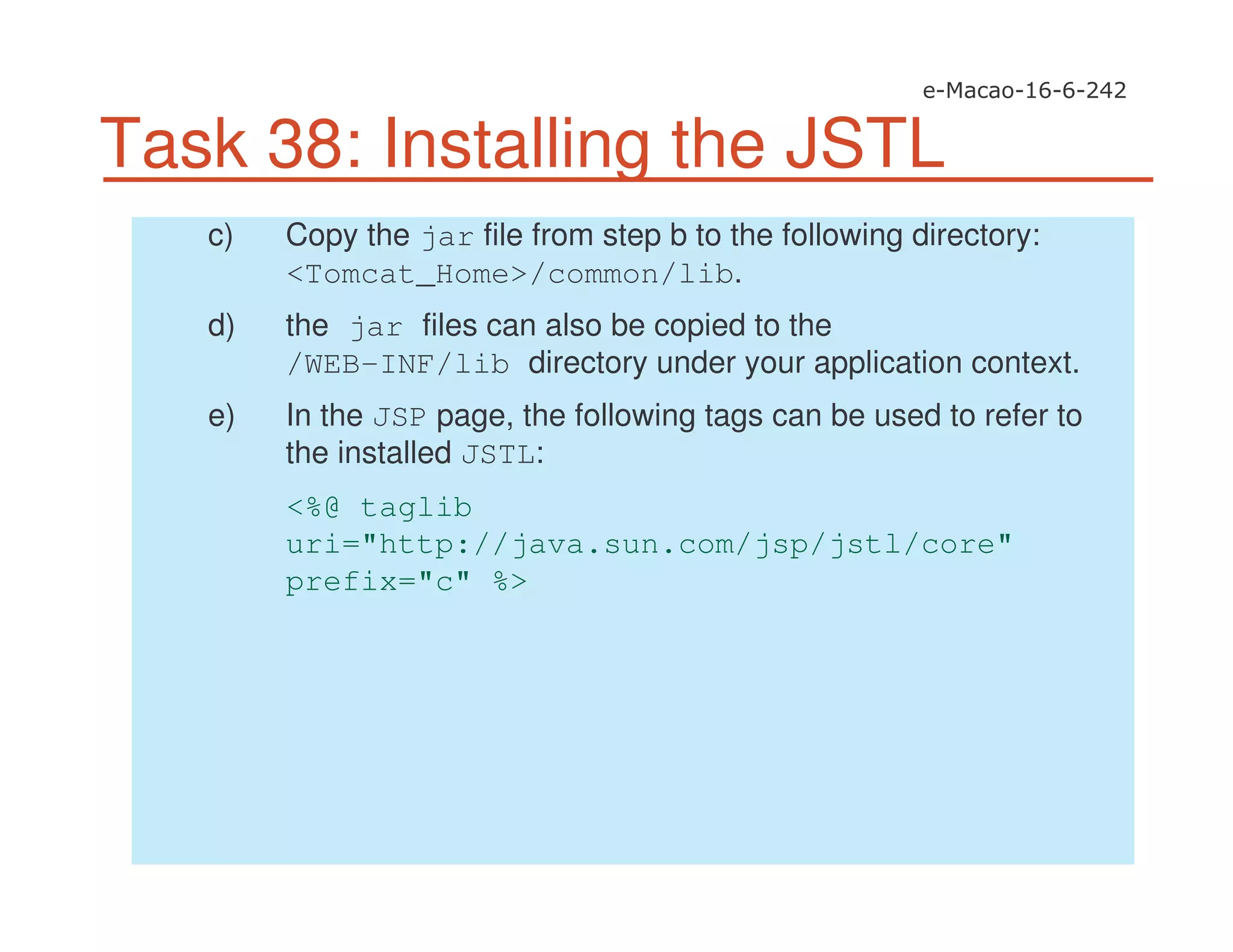 Task 38: Installing the JSTL
c) Copy the jar file from step b to the following directory:
<Tomcat_Home>/common/lib.
d) the jar files can also be copied to the
/WEB-INF/lib directory under your application context.
e) In the JSP page, the following tags can be used to refer to
the installed JSTL:
<%@ taglib
uri="http://java.sun.com/jsp/jstl/core"
prefix="c" %>
 