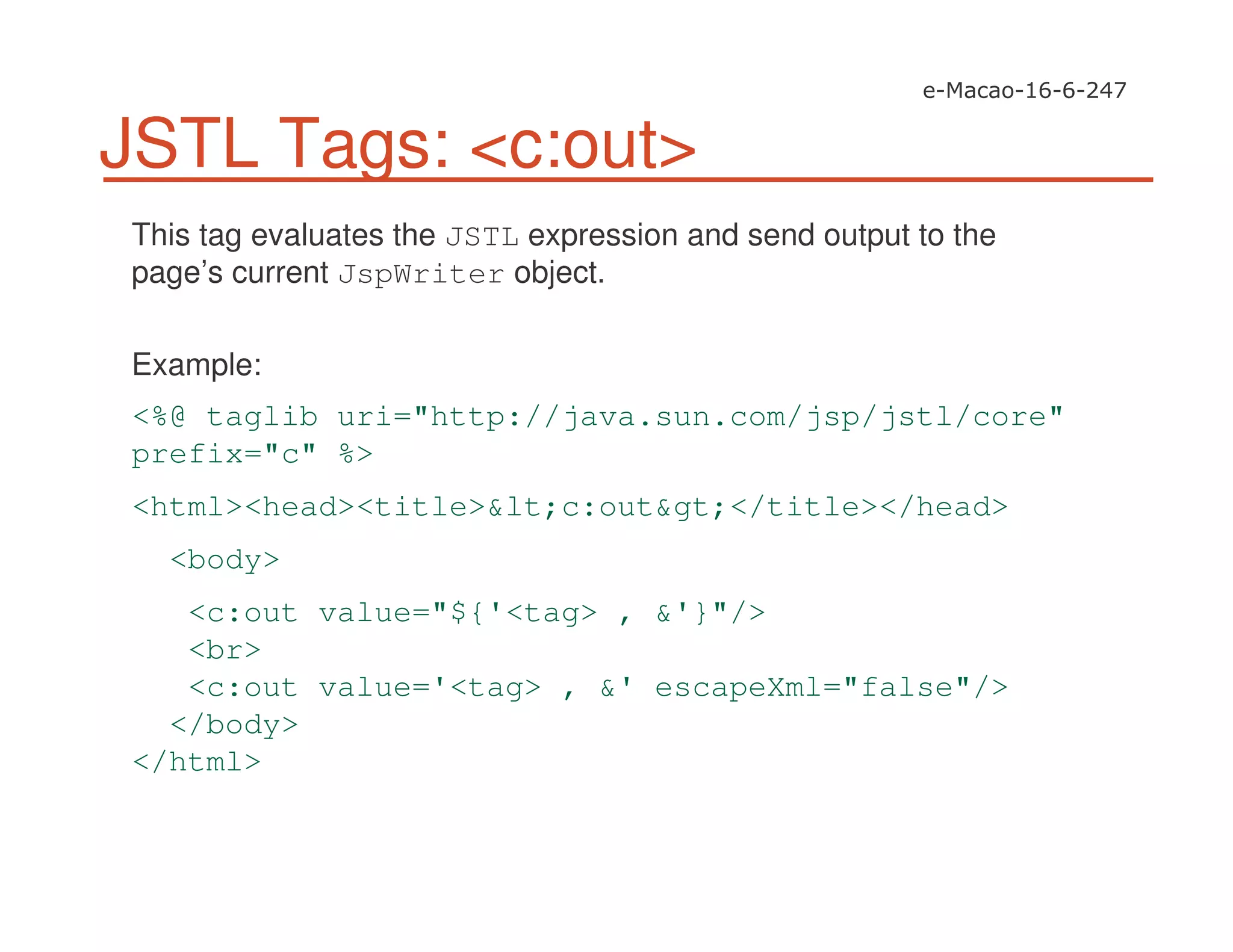 JSTL Tags: <c:out>
This tag evaluates the JSTL expression and send output to the
page’s current JspWriter object.
Example:
<%@ taglib uri="http://java.sun.com/jsp/jstl/core"
prefix="c" %>
<html><head><title>&lt;c:out&gt;</title></head>
<body>
<c:out value="${'<tag> , &'}"/>
<br>
<c:out value='<tag> , &' escapeXml="false"/>
</body>
</html>
 