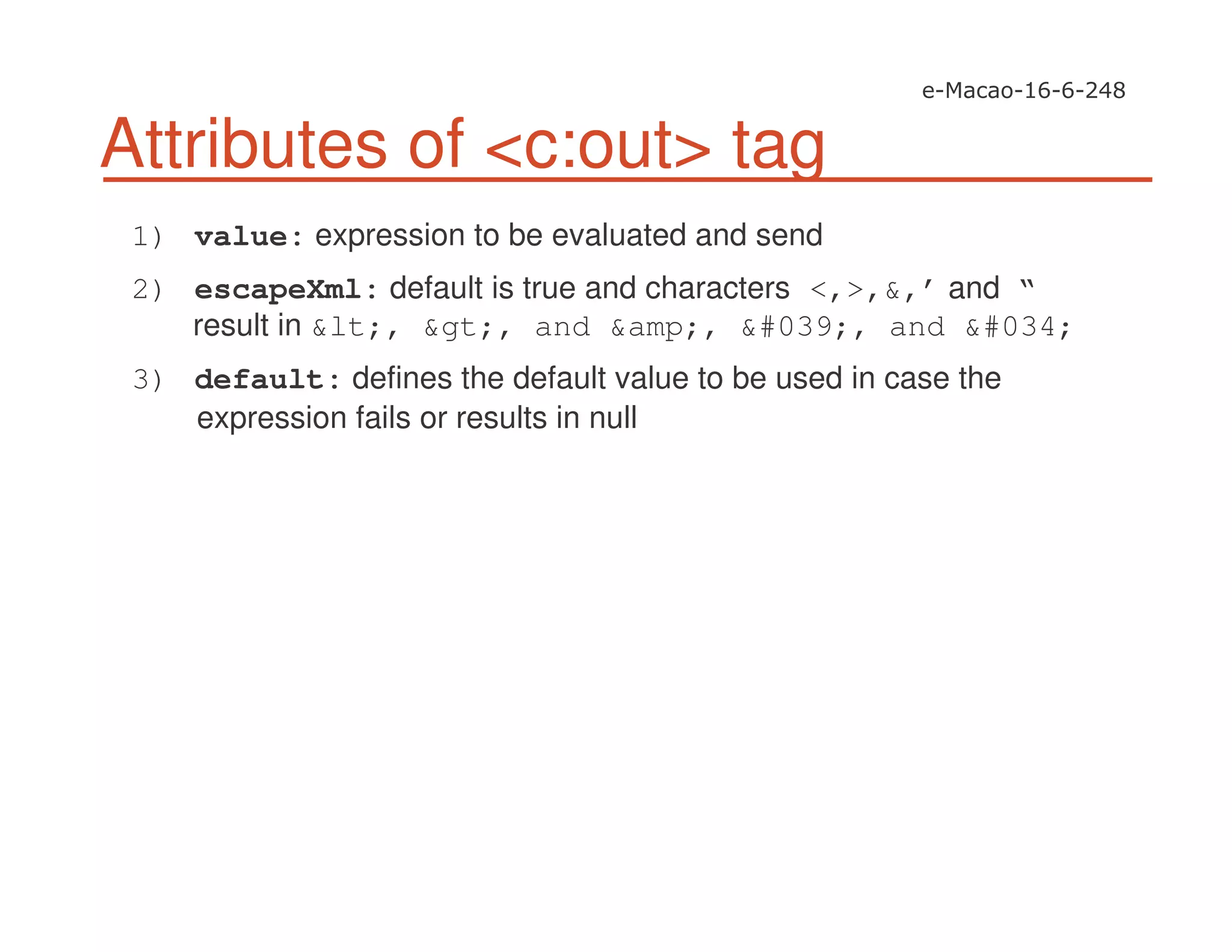 Attributes of <c:out> tag
1) value: expression to be evaluated and send
2) escapeXml: default is true and characters <,>,&,’ and “
result in &lt;, &gt;, and &amp;, &#039;, and &#034;
3) default: defines the default value to be used in case the
expression fails or results in null
 