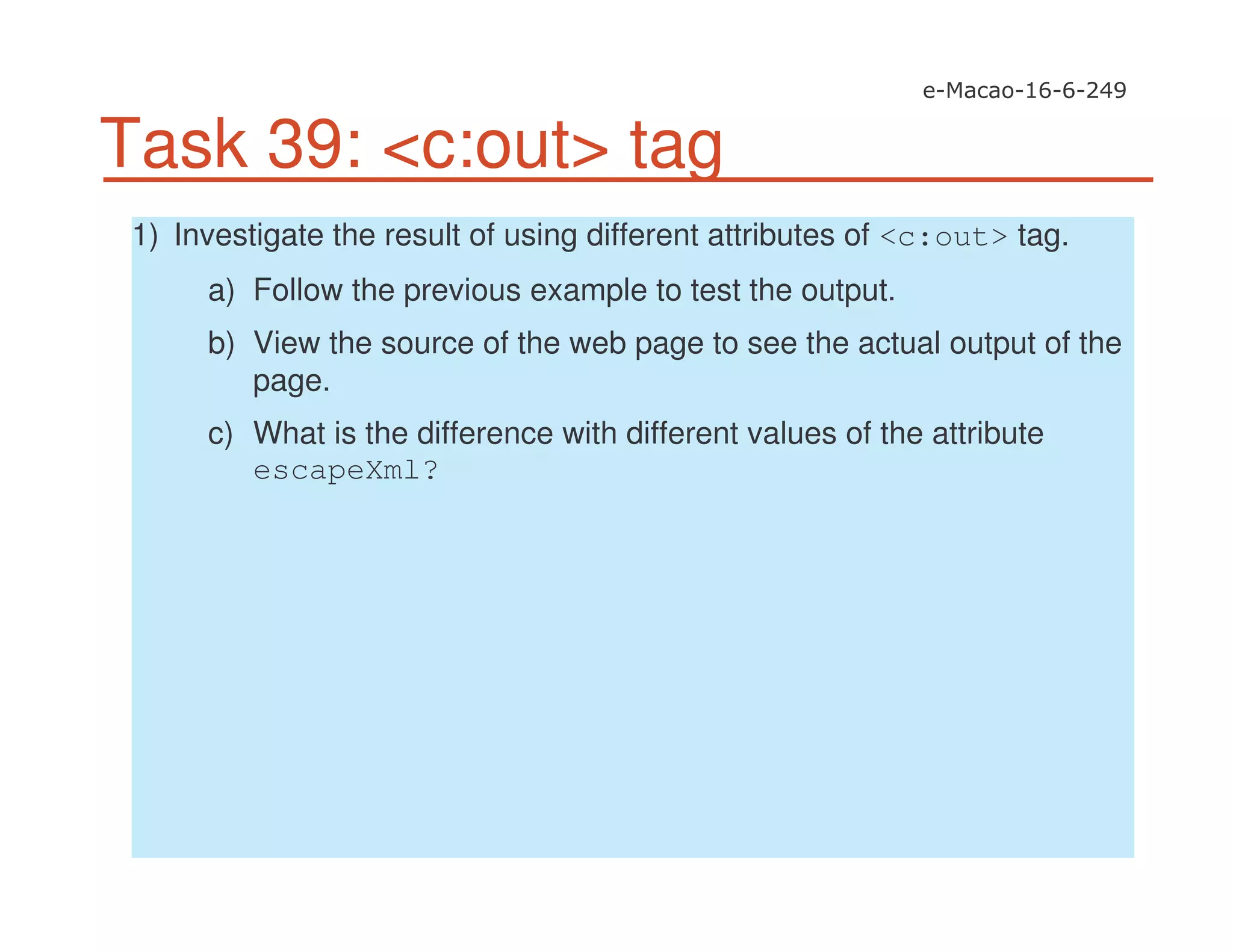 Task 39: <c:out> tag
1) Investigate the result of using different attributes of <c:out> tag.
a) Follow the previous example to test the output.
b) View the source of the web page to see the actual output of the
page.
c) What is the difference with different values of the attribute
escapeXml?
 